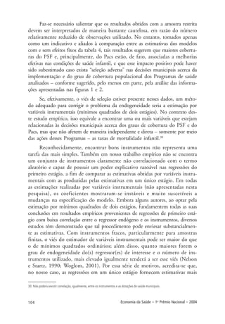 104 Economia da Saúde – 1o
Prêmio Nacional – 2004
30. Não poderia existir correlação, igualmente, entre os instrumentos e as dotações de saúde municipais.
Faz-se necessário salientar que os resultados obtidos com a amostra restrita
devem ser interpretados de maneira bastante cautelosa, em razão do número
relativamente reduzido de observações utilizado. No entanto, tomados apenas
como um indicativo e aliados à comparação entre as estimativas dos modelos
com e sem efeitos fixos da tabela 4, tais resultados sugerem que maiores cobertu-
ras do PSF e, principalmente, do Pacs estão, de fato, associadas a melhorias
efetivas nas condições de saúde infantil, e que esse impacto positivo pode haver
sido subestimado caso exista “seleção adversa” nas decisões municipais acerca da
implementação e do grau de cobertura populacional dos Programas de saúde
analisados – conforme sugerido, pelo menos em parte, pela análise das informa-
ções apresentadas nas figuras 1 e 2.
Se, efetivamente, o viés de seleção estiver presente nesses dados, um méto-
do adequado para corrigir o problema da endogeneidade seria a estimação por
variáveis instrumentais (mínimos quadrados de dois estágios). No contexto des-
te estudo empírico, isso equivale a encontrar uma ou mais variáveis que estejam
relacionadas às decisões municipais acerca dos graus de cobertura do PSF e do
Pacs, mas que não afetem de maneira independente e direta – somente por meio
das ações desses Programas – as taxas de mortalidade infantil.30
Reconhecidamente, encontrar bons instrumentos não representa uma
tarefa das mais simples. Também em nosso trabalho empírico não se encontra
um conjunto de instrumentos claramente não correlacionado com o termo
aleatório e capaz de possuir um poder explicativo razoável nas regressões do
primeiro estágio, a fim de comparar as estimativas obtidas por variáveis instru-
mentais com as produzidas pelas estimativas em um único estágio. Em todas
as estimações realizadas por variáveis instrumentais (não apresentadas nesta
pesquisa), os coeficientes mostraram-se instáveis e muito suscetíveis a
mudanças na especificação do modelo. Embora alguns autores, ao optar pela
estimação por mínimos quadrados de dois estágios, fundamentem todas as suas
conclusões em resultados empíricos provenientes de regressões de primeiro está-
gio com baixa correlação entre o regressor endógeno e os instrumentos, diversos
estudos têm demonstrado que tal procedimento pode enviesar substancialmen-
te as estimativas. Com instrumentos fracos, particularmente para amostras
finitas, o viés do estimador de variáveis instrumentais pode ser maior do que
o de mínimos quadrados ordinários; além disso, quanto maiores forem o
grau de endogeneidade do(s) regressor(es) de interesse e o número de ins-
trumentos utilizado, mais elevado igualmente tenderá a ser esse viés (Nelson
e Startz, 1990; Woglom, 2001). Por essa série de motivos, acredita-se que,
no nosso caso, as regressões em um único estágio fornecem estimativas mais
 