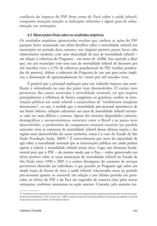 105Coletânea Premiada
confiáveis do impacto do PSF (bem como do Pacs) sobre a saúde infantil,
conquanto mereçam atenção as indicações referentes a algum grau de subes-
timação nas estimações.
4.3 Observações finais sobre os resultados empíricos
Os resultados empíricos apresentados revelam que, embora as ações do PSF
pareçam haver ocasionado um efeito benéfico sobre a mortalidade infantil nos
municípios no período desta amostra, esse impacto positivo parece haver sido
relativamente modesto, com uma elasticidade da taxa de mortalidade infantil –
em relação à cobertura do Programa – em torno de -0,006. Isso equivale a dizer
que, em um município com uma taxa de mortalidade infantil de dezessete por
mil nascidos vivos e 2,5% de cobertura populacional do PSF (médias pondera-
das da amostra), dobrar a cobertura do Programa de um ano para outro impli-
cou a diminuição de aproximadamente 0,1 morte por mil nascidos vivos.
É possível que a principal explicação para esse reduzido impacto seja seme-
lhante à vislumbrada no caso dos países mais desenvolvidos. O caráter mais
persistente das causas associadas à mortalidade neonatal, no que respeita
principalmente à influência de fatores congênitos ou genéticos, confere às inter-
venções públicas em saúde infantil a característica de “rendimentos marginais
decrescentes”, ou seja, à medida que a mortalidade pós-neonatal aproxima-se de
seu limite inferior, reduções adicionais nas taxas de mortalidade infantil tornam-
se cada vez mais difíceis e custosas. Apesar das enormes disparidades culturais,
demográficas e socioeconômicas existentes entre o Brasil e os países mais
desenvolvidos, o predomínio do componente neonatal constitui um paralelo
marcante entre as estruturas de mortalidade infantil dessas últimas nações e das
regiões mais desenvolvidas do nosso território, como é o caso do Estado de São
Paulo (Fundação Seade, 2003).31
É essencialmente por meio da capacidade de
agir sobre a mortalidade neonatal que as intervenções públicas em saúde podem
aspirar a reduzir a mortalidade infantil nessas áreas. Logo, um elemento funda-
mental para que o PSF – do mesmo modo que o Pacs – tenha apresentado um
efeito positivo sobre as taxas municipais de mortalidade infantil no Estado de
São Paulo entre 1998 e 2001 é o caráter abrangente do conjunto de serviços
preventivos oferecido aos indivíduos, o que permite ao Programa agir sobre um
amplo leque de fatores de risco à saúde infantil, relacionados tanto ao período
pós-neonatal quanto ao neonatal; em relação a este último período em parti-
cular, os efeitos do PSF e do Pacs são sugeridos de maneira clara pelas nossas
estimações, conforme mostramos na seção anterior. Contudo, pela natureza ine-
31. O predomínio do componente neonatal sobre o pós-neonatal é uma característica de regiões mais desenvolvidas em termos socioe-
conômicos (United Nations, 1973; Laurenti et al ., 1987); situação inversa à dos municípios paulistas é encontrada, por exemplo, na enorme
maioria dos municípios do Norte e do Nordeste do Brasil.
 