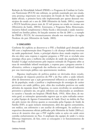 107Coletânea Premiada
Redução da Mortalidade Infantil (PRMI) e o Programa de Combate às Carên-
cias Nutricionais (PCCN) não exibiram, no período examinado por este estudo,
uma presença importante nos municípios do Estado de São Paulo: segundo
dados oficiais, o primeiro havia sido implementado por apenas dezesseis mu-
nicípios do estado até o ano de 2000 (Ministério da Saúde, 2001c), enquanto
o PCCN beneficiou pouco mais de 22 mil pessoas no estado no mesmo ano
(Ministério da Saúde, 2001b). Entretanto, o Programa Bolsa Alimentação,
iniciativa federal complementar à Bolsa Escola e direcionada à saúde materno-
infantil em famílias pobres, foi lançado somente no fim de 2001 e, a exemplo
do PRMI e PCCN, foi sistematicamente alocado nos municípios da região
Nordeste do país (Ministério da Saúde, 2003).
5 CONCLUSÕES
Conforme foi explícita ao descrever-se o PSF, a finalidade geral almejada pelo
MS com a implementação deste Programa é a de alcançar melhorias concretas
na saúde populacional. Assim, o principal objetivo deste estudo empírico resi-
diu em obter uma resposta à seguinte pergunta: o PSF tem se revelado uma
estratégia eficaz para a melhoria das condições de saúde das populações bene-
ficiadas? A julgar exclusivamente pelo impacto estimado do Programa sobre as
taxas de mortalidade infantil municipais, a resposta para a pergunta anterior é
afirmativa, embora a magnitude das melhorias em saúde infantil induzidas
por essa intervenção pública seja aparentemente modesta.
Algumas implicações de política podem ser derivadas deste estudo.
A estimação de impactos positivos do PSF e do Pacs sobre a saúde infantil,
além de demonstrar que a ação governamental influencia as condições de saú-
de da população, tende a justificar a implementação de estratégias de caráter
preventivo em saúde pública, pois, além dos resultados positivos em saúde
advindos da expansão desses Programas, os custos envolvidos no atendimento
preventivo e primário são, em geral, inferiores aos relacionados ao atendimen-
to curativo e baseado em hospitais (World Bank, 1993). Além disso, de ma-
neira geral, as estimações apresentadas sugerem que as ações realizadas somen-
te pelas Equipes de Agentes Comunitários de Saúde (Eacs) no âmbito do Pacs
são pelo menos tão efetivas quanto as executadas pelas Equipes de Saúde da
Família (ESF), as quais incluem minimamente, além dos agentes comunitários,
um médico, um enfermeiro e um auxiliar de enfermagem. Ao analisar-se os
respectivos documentos oficiais publicados pelo Ministério da Saúde (2001a,c),
nota-se de maneira clara que o PSF engloba todas as ações em saúde antes
contidas exclusivamente no Pacs. A ampliação das equipes de saúde é a única
diferença importante, de fato, entre as concepções e os funcionamentos do
Pacs e do PSF.
 