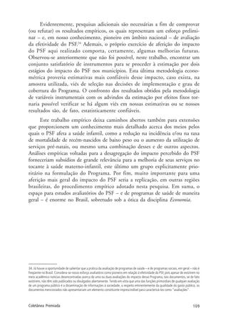 109Coletânea Premiada
Evidentemente, pesquisas adicionais são necessárias a fim de comprovar
(ou refutar) os resultados empíricos, os quais representam um esforço prelimi-
nar – e, em nosso conhecimento, pioneiro em âmbito nacional – de avaliação
da efetividade do PSF.34
Ademais, o próprio exercício de aferição do impacto
do PSF aqui realizado comporta, certamente, algumas melhorias futuras.
Observou-se anteriormente que não foi possível, neste trabalho, encontrar um
conjunto satisfatório de instrumentos para se proceder à estimação por dois
estágios do impacto do PSF nos municípios. Esta última metodologia econo-
métrica proveria estimativas mais confiáveis desse impacto, caso exista, na
amostra utilizada, viés de seleção nas decisões de implementação e grau de
cobertura do Programa. O confronto dos resultados obtidos pela metodologia
de variáveis instrumentais com os advindos da estimação por efeitos fixos tor-
naria possível verificar se há algum viés em nossas estimativas ou se nossos
resultados são, de fato, estatisticamente confiáveis.
Este trabalho empírico deixa caminhos abertos também para extensões
que proporcionem um conhecimento mais detalhado acerca dos meios pelos
quais o PSF afeta a saúde infantil, como a redução na incidência e/ou na taxa
de mortalidade de recém-nascidos de baixo peso ou o aumento da utilização de
serviços pré-natais, ou mesmo uma combinação desses e de outros aspectos.
Análises empíricas voltadas para a desagregação do impacto percebido do PSF
forneceriam subsídios de grande relevância para a melhoria de seus serviços no
tocante à saúde materno-infantil, este último um grupo explicitamente prio-
ritário na formulação do Programa. Por fim, muito importante para uma
aferição mais geral do impacto do PSF seria a replicação, em outras regiões
brasileiras, do procedimento empírico adotado nesta pesquisa. Em suma, o
espaço para estudos avaliatórios do PSF – e de programas de saúde de maneira
geral – é enorme no Brasil, sobretudo sob a ótica da disciplina Economia.
34. Já houve a oportunidade de salientar que a prática da avaliação de programas de saúde – e de programas sociais, em geral – não é
freqüente no Brasil. Considera-se nosso esforço avaliatório como pioneiro em relação à efetividade do PSF, pois apesar de existirem no
meio acadêmico notícias desencontradas acerca de uma ou duas avaliações do impacto desse Programa, tais documentos, se de fato
existirem, não têm sido publicados ou divulgados abertamente. Tendo em vista que uma das funções primordiais de qualquer avaliação
de um programa público é a disseminação de informações à sociedade, a respeito eminentemente da qualidade do gasto público, os
documentos mencionados não apresentariam um elemento constituinte imprescindível para caracterizá-los como “avaliações”.
 