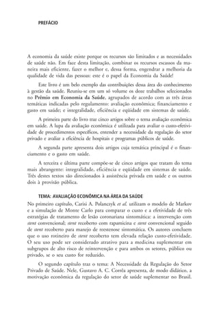 PREFÁCIO
A economia da saúde existe porque os recursos são limitados e as necessidades
de saúde não. Em face desta limitação, combinar os recursos escassos da ma-
neira mais eficiente, fazer o melhor e, dessa forma, engendrar a melhoria da
qualidade de vida das pessoas: este é o papel da Economia da Saúde!
Este livro é um belo exemplo das contribuições dessa área do conhecimento
à gestão da saúde. Reuniu-se em um só volume os doze trabalhos selecionados
no Prêmio em Economia da Saúde, agrupados de acordo com as três áreas
temáticas indicadas pelo regulamento: avaliação econômica; financiamento e
gasto em saúde; e integralidade, eficiência e eqüidade em sistemas de saúde.
A primeira parte do livro traz cinco artigos sobre o tema avaliação econômica
em saúde. A lupa da avaliação econômica é utilizada para avaliar o custo-efetivi-
dade de procedimentos específicos, entender a necessidade da regulação do setor
privado e avaliar a eficiência de hospitais e programas públicos de saúde.
A segunda parte apresenta dois artigos cuja temática principal é o finan-
ciamento e o gasto em saúde.
A terceira e última parte compõe-se de cinco artigos que tratam do tema
mais abrangente: integralidade, eficiência e eqüidade em sistemas de saúde.
Três destes textos são direcionados à assistência privada em saúde e os outros
dois à provisão pública.
TEMA: AVALIAÇÃO ECONÔMICA NA ÁREA DA SAÚDE
No primeiro capítulo, Carisi A. Polanczyk et al. utilizam o modelo de Markov
e a simulação de Monte Carlo para comparar o custo e a efetividade de três
estratégias de tratamento de lesão coronariana sintomática: a intervenção com
stent convencional; stent recoberto com rapamicina e stent convencional seguido
de stent recoberto para manejo de reestenose sintomática. Os autores concluem
que o uso rotineiro de stent recoberto tem elevada relação custo-efetividade.
O seu uso pode ser considerado atrativo para a medicina suplementar em
subgrupos de alto risco de reintervenção e para ambos os setores, público ou
privado, se o seu custo for reduzido.
O segundo capítulo traz o tema: A Necessidade da Regulação do Setor
Privado de Saúde. Nele, Gustavo A. C. Corrêa apresenta, de modo didático, a
motivação econômica da regulação do setor de saúde suplementar no Brasil.
 