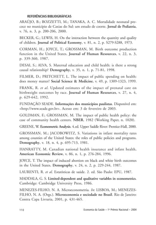 110 Economia da Saúde – 1o
Prêmio Nacional – 2004
REFERÊNCIAS BIBLIOGRÁFICAS
ARAÚJO, B.; BOZZETTI, M.; TANAKA, A. C. Mortalidade neonatal pre-
coce no município de Caxias do Sul: um estudo de coorte. Jornal de Pediatria,
v. 76, n. 3, p. 200-206, 2000.
BECKER, G.; LEWIS, H. On the interaction between the quantity and quality
of children. Journal of Political Economy, v. 81, n. 2, p. S279-S288, 1973.
CORMAN, H.; JOYCE, T.; GROSSMAN, M. Birth outcome production
function in the United States. Journal of Human Resources, v. 22, n. 3,
p. 339-360, 1987.
DESAI, S.; ALVA, S. Maternal education and child health: is there a strong
causal relationship? Demography, v. 35, n. 1, p. 71-81, 1998.
FILMER, D.; PRITCHETT, L. The impact of public spending on health:
does money matter? Social Science & Medicine, v. 49, p. 1309-1323, 1999.
FRANK, R. et al. Updated estimates of the impact of prenatal care on
birthweight outcomes by race. Journal of Human Resources, v. 27, n. 4,
p. 629-642, 1992.
FUNDAÇÃO SEADE. Informações dos municípios paulistas. Disponível em:
<http://www.seade.gov.br>. Acesso em: 3 de fevereiro de 2003.
GOLDMAN, F.; GROSSMAN, M. The impact of public health policy: the
case of community health centers. NBER, 1982 (Working Paper, n. 1020).
GREENE, W. Econometric Analysis. 4.ed. Upper Saddle River: Prentice-Hall, 2000.
GROSSMAN, M.; JACOBOWITZ, S. Variations in infant mortality rates
among counties of the United States: the roles of public policies and programs.
Demography, v. 18, n. 4, p. 695-713, 1981.
HANRATTY, M. Canadian national health insurance and infant health.
American Economic Review, v. 86, n. 1, p. 276-284, 1996.
JOYCE, T. The impact of induced abortion on black and white birth outcomes
in the United States. Demography, v. 24, n. 2, p. 229-244, 1987.
LAURENTI, R. et al. Estatísticas de saúde. 2. ed. São Paulo: EPU, 1987.
MADDALA, G. S. Limited-dependent and qualitative variables in econometrics.
Cambridge: Cambridge University Press, 1986.
MENEZES-FILHO, N. A. Microeconometria. In: LISBOA, M.; MENEZES-
FILHO, N. A. (Orgs.). Microeconomia e sociedade no Brasil. Rio de Janeiro:
Contra Capa Livraria, 2001, p. 431-465.
 