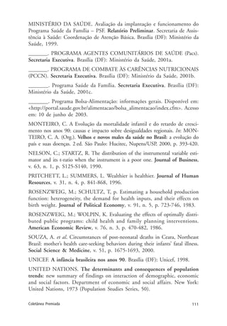 111Coletânea Premiada
MINISTÉRIO DA SAÚDE. Avaliação da implantação e funcionamento do
Programa Saúde da Família – PSF. Relatório Preliminar. Secretaria de Assis-
tência à Saúde: Coordenação de Atenção Básica. Brasília (DF): Ministério da
Saúde, 1999.
_______. PROGRAMA AGENTES COMUNITÁRIOS DE SAÚDE (Pacs).
Secretaria Executiva. Brasília (DF): Ministério da Saúde, 2001a.
_______. PROGRAMA DE COMBATE ÀS CARÊNCIAS NUTRICIONAIS
(PCCN). Secretaria Executiva. Brasília (DF): Ministério da Saúde, 2001b.
_______. Programa Saúde da Família. Secretaria Executiva. Brasília (DF):
Ministério da Saúde, 2001c.
_______. Programa Bolsa-Alimentação: informações gerais. Disponível em:
<http://portal.saude.gov.br/alimentacao/bolsa_alimentacao/index.cfm>. Acesso
em: 10 de junho de 2003.
MONTEIRO, C. A Evolução da mortalidade infantil e do retardo de cresci-
mento nos anos 90: causas e impacto sobre desigualdades regionais. In: MON-
TEIRO, C. A. (Org.). Velhos e novos males da saúde no Brasil: a evolução do
país e suas doenças. 2 ed. São Paulo: Hucitec, Nupens/USP, 2000, p. 393-420.
NELSON, C.; STARTZ, R. The distribution of the instrumental variable esti-
mator and its t-ratio when the instrument is a poor one. Journal of Business,
v. 63, n. 1, p. S125-S140, 1990.
PRITCHETT, L.; SUMMERS, L. Wealthier is healthier. Journal of Human
Resources, v. 31, n. 4, p. 841-868, 1996.
ROSENZWEIG, M.; SCHULTZ, T, p. Estimating a household production
function: heterogeneity, the demand for health inputs, and their effects on
birth weight. Journal of Political Economy, v. 91, n. 5, p. 723-746, 1983.
ROSENZWEIG, M.; WOLPIN, K. Evaluating the effects of optimally distri-
buted public programs: child health and family planning interventions.
American Economic Review, v. 76, n. 3, p. 470-482, 1986.
SOUZA, A. et al. Circumstances of post-neonatal deaths in Ceara, Northeast
Brazil: mother’s health care-seeking behaviors during their infants’ fatal illness.
Social Science & Medicine, v. 51, p. 1675-1693, 2000.
UNICEF. A infância brasileira nos anos 90. Brasília (DF): Unicef, 1998.
UNITED NATIONS. The determinants and consequences of population
trends: new summary of findings on interaction of demographic, economic
and social factors. Department of economic and social affairs. New York:
United Nations, 1973 (Population Studies Series, 50).
 