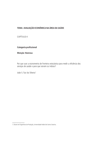 TEMA: AVALIAÇÃO ECONÔMICA NA ÁREA DA SAÚDE
CAPÍTULO 4
Categoria profissional
Menção Honrosa
Por que usar a econometria de fronteira estocástica para medir a eficiência dos
serviços de saúde e para que servem os índices?
João S. Tusi da Silveira1
1. Doutor em Engenharia de Produção, Universidade Federal de Santa Catarina.
 
