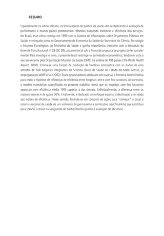 RESUMO
Especialmente na última década, os formuladores de política da saúde vêm se dedicando à avaliação de
performance e muitos países promoveram reformas buscando melhorar a eficiência dos serviços.
No Brasil, esse clima começa em 1999 com o Sistema de Informações sobre Orçamentos Públicos em
Saúde, é reforçado junto ao Departamento de Economia da Saúde da Secretaria de Ciência, Tecnologia
e Insumos Estratégicos do Ministério da Saúde e ganha importância crescente com a discussão da
Emenda Constitucional no
29 (EC 29), atualmente já sob a forma de proposta de projeto de lei comple-
mentar. Para investigar o tema, o presente texto restringe-se ao método econométrico, tendo em vista o
seu uso recente pela Organização Mundial da Saúde (OMS) na análise de 191 países (The World Health
Report, 2000). Estima-se uma função de produção de fronteira estocástica com os dados de uma
amostra de 108 hospitais integrantes do Sistema Único de Saúde no Estado do Mato Grosso, já
empregada por Wolff et al. (2002). Esses pesquisadores utilizaram sem sucesso a fronteira determinística
para testar a hipótese de diferenças de eficiência entre hospitais sem e com fins lucrativos.Ao contrário,
o modelo estocástico quantificado no presente trabalho revela que os hospitais com fins lucrativos
operaram com eficiência média 19% superior à dos demais. Individualmente, a diferença entre os
maiores escores é de quase 36%. Finalmente, é dedicado um enfoque especial à destinação a ser dada
aos índices de eficiência. Nesse sentido, formula-se um conjunto de ações para “começar” a dotar o
sistema nacional de saúde de um ambiente de permanente e construtivo benchmarking que contribua
para colocar o Brasil na vanguarda do conhecimento quanto à avaliação de eficiência.
 