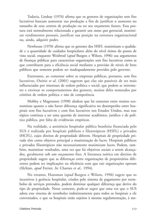 117Coletânea Premiada
Todavia, Lindsay (1976) afirma que os gestores de organizações sem fins
lucrativos buscam aumentar sua produção a fim de justificar o aumento no
tamanho de seus centros de produção ou no seu orçamento futuro. Essa pos-
tura está normalmente relacionada a garantir um status quo gerencial, maximi-
zar rendimentos pessoais, justificar sua posição na estrutura organizacional
ou, ainda, adquirir poder.
Newhouse (1970) afirma que os gerentes dos HSFL maximizam a qualida-
de e a quantidade de cuidados hospitalares além do nível ótimo do ponto de
vista social, enquanto Weisbrod (apud Burgess e Wilson, 1996) usa argumentos
de finanças públicas para caracterizar organizações sem fins lucrativos como as
que contribuem para a eficiência social mediante a provisão de níveis de bens
públicos que somente podem ser inadequadamente providos pelo governo.
Entretanto, ao comentar sobre as empresas públicas, portanto, sem fins
lucrativos, Osório et al. (2001) sugerem que elas são passíveis de ser mais
influenciadas por interesses de ordem política e social, que podem se introme-
ter e enviesar os comportamentos dos gestores, muitos deles nomeados por
critérios de ordem política e não de competência.
Mobley e Magnussen (1998) aludem que há consenso entre muitos eco-
nomistas quanto a não haver diferença significativa no desempenho entre hos-
pitais sem fins lucrativos e com fins lucrativos nos Estados Unidos, mas esse
tópico continua a ser uma questão de interesse acadêmico, jurídico e de polí-
tica pública, por falta de evidências empíricas.
Na realidade, a assistência hospitalar pública brasileira financiada pelo
SUS é realizada por hospitais públicos e filantrópicos (HSFL) e privados
(HCFL), cujos direitos de propriedade diferem. Hospitais de propriedade pri-
vada têm como objetivo principal a maximização do lucro. Hospitais públicos
e privados filantrópicos não necessariamente maximizam lucro. Podem, tam-
bém, maximizar resultados, uma vez que há objetivos sociais a serem alcança-
dos, geralmente sob um orçamento fixo. A literatura teórica em direitos de
propriedade sugere que as diferenças entre organizações de proprietários dife-
rentes podem ter implicações na eficiência com que tais organizações operam
(Alchian, apud Ferrier, In: Charnes et al., 1994).
No entanto, Hansman (apud Burgess e Wilson, 1996) sugere que os
incentivos à gerência hospitalar, criados pelo sistema de pagamento por reem-
bolso de serviços prestados, podem dominar qualquer diferença que derive do
tipo de propriedade. Nesse contexto, pode-se supor que uma vez que o SUS
adota esse sistema de reembolso indistintamente para todos os hospitais a ele
conveniados, e que os hospitais estão sujeitos à mesma regulamentação, à me-
 
