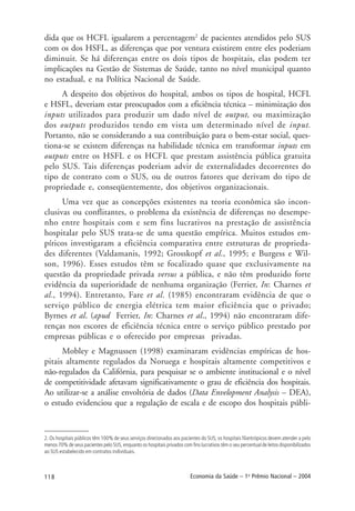 118 Economia da Saúde – 1o
Prêmio Nacional – 2004
dida que os HCFL igualarem a percentagem2
de pacientes atendidos pelo SUS
com os dos HSFL, as diferenças que por ventura existirem entre eles poderiam
diminuir. Se há diferenças entre os dois tipos de hospitais, elas podem ter
implicações na Gestão de Sistemas de Saúde, tanto no nível municipal quanto
no estadual, e na Política Nacional de Saúde.
A despeito dos objetivos do hospital, ambos os tipos de hospital, HCFL
e HSFL, deveriam estar preocupados com a eficiência técnica – minimização dos
inputs utilizados para produzir um dado nível de output, ou maximização
dos outputs produzidos tendo em vista um determinado nível de input.
Portanto, não se considerando a sua contribuição para o bem-estar social, ques-
tiona-se se existem diferenças na habilidade técnica em transformar inputs em
outputs entre os HSFL e os HCFL que prestam assistência pública gratuita
pelo SUS. Tais diferenças poderiam advir de externalidades decorrentes do
tipo de contrato com o SUS, ou de outros fatores que derivam do tipo de
propriedade e, conseqüentemente, dos objetivos organizacionais.
Uma vez que as concepções existentes na teoria econômica são incon-
clusivas ou conflitantes, o problema da existência de diferenças no desempe-
nho entre hospitais com e sem fins lucrativos na prestação de assistência
hospitalar pelo SUS trata-se de uma questão empírica. Muitos estudos em-
píricos investigaram a eficiência comparativa entre estruturas de proprieda-
des diferentes (Valdamanis, 1992; Grosskopf et al., 1995; e Burgess e Wil-
son, 1996). Esses estudos têm se focalizado quase que exclusivamente na
questão da propriedade privada versus a pública, e não têm produzido forte
evidência da superioridade de nenhuma organização (Ferrier, In: Charnes et
al., 1994). Entretanto, Fare et al. (1985) encontraram evidência de que o
serviço público de energia elétrica tem maior eficiência que o privado;
Byrnes et al. (apud Ferrier, In: Charnes et al., 1994) não encontraram dife-
renças nos escores de eficiência técnica entre o serviço público prestado por
empresas públicas e o oferecido por empresas privadas.
Mobley e Magnussen (1998) examinaram evidências empíricas de hos-
pitais altamente regulados da Noruega e hospitais altamente competitivos e
não-regulados da Califórnia, para pesquisar se o ambiente institucional e o nível
de competitividade afetavam significativamente o grau de eficiência dos hospitais.
Ao utilizar-se a análise envoltória de dados (Data Envelopment Analysis – DEA),
o estudo evidenciou que a regulação de escala e de escopo dos hospitais públi-
2. Os hospitais públicos têm 100% de seus serviços direcionados aos pacientes do SUS; os hospitais filantrópicos devem atender a pelo
menos 70% de seus pacientes pelo SUS, enquanto os hospitais privados com fins lucrativos têm o seu percentual de leitos disponibilizados
ao SUS estabelecido em contratos individuais.
 