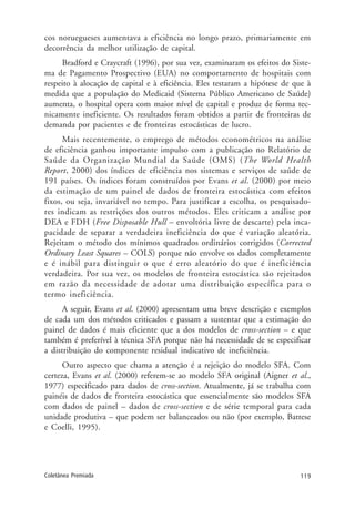 119Coletânea Premiada
cos noruegueses aumentava a eficiência no longo prazo, primariamente em
decorrência da melhor utilização de capital.
Bradford e Craycraft (1996), por sua vez, examinaram os efeitos do Siste-
ma de Pagamento Prospectivo (EUA) no comportamento de hospitais com
respeito à alocação de capital e à eficiência. Eles testaram a hipótese de que à
medida que a população do Medicaid (Sistema Público Americano de Saúde)
aumenta, o hospital opera com maior nível de capital e produz de forma tec-
nicamente ineficiente. Os resultados foram obtidos a partir de fronteiras de
demanda por pacientes e de fronteiras estocásticas de lucro.
Mais recentemente, o emprego de métodos econométricos na análise
de eficiência ganhou importante impulso com a publicação no Relatório de
Saúde da Organização Mundial da Saúde (OMS) (The World Health
Report, 2000) dos índices de eficiência nos sistemas e serviços de saúde de
191 países. Os índices foram construídos por Evans et al. (2000) por meio
da estimação de um painel de dados de fronteira estocástica com efeitos
fixos, ou seja, invariável no tempo. Para justificar a escolha, os pesquisado-
res indicam as restrições dos outros métodos. Eles criticam a análise por
DEA e FDH (Free Disposable Hull – envoltória livre de descarte) pela inca-
pacidade de separar a verdadeira ineficiência do que é variação aleatória.
Rejeitam o método dos mínimos quadrados ordinários corrigidos (Corrected
Ordinary Least Squares – COLS) porque não envolve os dados completamente
e é inábil para distinguir o que é erro aleatório do que é ineficiência
verdadeira. Por sua vez, os modelos de fronteira estocástica são rejeitados
em razão da necessidade de adotar uma distribuição específica para o
termo ineficiência.
A seguir, Evans et al. (2000) apresentam uma breve descrição e exemplos
de cada um dos métodos criticados e passam a sustentar que a estimação do
painel de dados é mais eficiente que a dos modelos de cross-section – e que
também é preferível à técnica SFA porque não há necessidade de se especificar
a distribuição do componente residual indicativo de ineficiência.
Outro aspecto que chama a atenção é a rejeição do modelo SFA. Com
certeza, Evans et al. (2000) referem-se ao modelo SFA original (Aigner et al.,
1977) especificado para dados de cross-section. Atualmente, já se trabalha com
painéis de dados de fronteira estocástica que essencialmente são modelos SFA
com dados de painel – dados de cross-section e de série temporal para cada
unidade produtiva – que podem ser balanceados ou não (por exemplo, Battese
e Coelli, 1995).
 