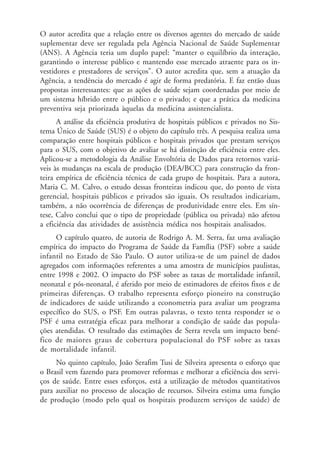O autor acredita que a relação entre os diversos agentes do mercado de saúde
suplementar deve ser regulada pela Agência Nacional de Saúde Suplementar
(ANS). A Agência teria um duplo papel: “manter o equilíbrio da interação,
garantindo o interesse público e mantendo esse mercado atraente para os in-
vestidores e prestadores de serviços”. O autor acredita que, sem a atuação da
Agência, a tendência do mercado é agir de forma predatória. E faz então duas
propostas interessantes: que as ações de saúde sejam coordenadas por meio de
um sistema híbrido entre o público e o privado; e que a prática da medicina
preventiva seja priorizada àquelas da medicina assistencialista.
A análise da eficiência produtiva de hospitais públicos e privados no Sis-
tema Único de Saúde (SUS) é o objeto do capítulo três. A pesquisa realiza uma
comparação entre hospitais públicos e hospitais privados que prestam serviços
para o SUS, com o objetivo de avaliar se há distinção de eficiência entre eles.
Aplicou-se a metodologia da Análise Envoltória de Dados para retornos variá-
veis às mudanças na escala de produção (DEA/BCC) para construção da fron-
teira empírica de eficiência técnica de cada grupo de hospitais. Para a autora,
Maria C. M. Calvo, o estudo dessas fronteiras indicou que, do ponto de vista
gerencial, hospitais públicos e privados são iguais. Os resultados indicariam,
também, a não ocorrência de diferenças de produtividade entre eles. Em sín-
tese, Calvo conclui que o tipo de propriedade (pública ou privada) não afetou
a eficiência das atividades de assistência médica nos hospitais analisados.
O capítulo quatro, de autoria de Rodrigo A. M. Serra, faz uma avaliação
empírica do impacto do Programa de Saúde da Família (PSF) sobre a saúde
infantil no Estado de São Paulo. O autor utiliza-se de um painel de dados
agregados com informações referentes a uma amostra de municípios paulistas,
entre 1998 e 2002. O impacto do PSF sobre as taxas de mortalidade infantil,
neonatal e pós-neonatal, é aferido por meio de estimadores de efeitos fixos e de
primeiras diferenças. O trabalho representa esforço pioneiro na construção
de indicadores de saúde utilizando a econometria para avaliar um programa
específico do SUS, o PSF. Em outras palavras, o texto tenta responder se o
PSF é uma estratégia eficaz para melhorar a condição de saúde das popula-
ções atendidas. O resultado das estimações de Serra revela um impacto bené-
fico de maiores graus de cobertura populacional do PSF sobre as taxas
de mortalidade infantil.
No quinto capítulo, João Serafim Tusi de Silveira apresenta o esforço que
o Brasil vem fazendo para promover reformas e melhorar a eficiência dos servi-
ços de saúde. Entre esses esforços, está a utilização de métodos quantitativos
para auxiliar no processo de alocação de recursos. Silveira estima uma função
de produção (modo pelo qual os hospitais produzem serviços de saúde) de
 