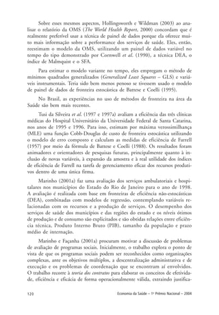 120 Economia da Saúde – 1o
Prêmio Nacional – 2004
Sobre esses mesmos aspectos, Hollingsworth e Wildman (2003) ao ana-
lisar o relatório da OMS (The World Health Report, 2000) concordam que é
realmente preferível usar a técnica de painel de dados porque ela oferece mui-
to mais informação sobre a performance dos serviços de saúde. Eles, então,
reestimam o modelo da OMS, utilizando um painel de dados variável no
tempo do tipo demonstrado por Cornwell et al. (1990), a técnica DEA, o
índice de Malmquist e o SFA.
Para estimar o modelo variante no tempo, eles empregam o método de
mínimos quadrados generalizados (Generalized Least Squares – GLS) e variá-
veis instrumentais. Teria sido bem menos penoso se tivessem usado o modelo
de painel de dados de fronteira estocástica de Battese e Coelli (1995).
No Brasil, as experiências no uso de métodos de fronteira na área da
Saúde são bem mais recentes.
Tusi da Silveira et al. (1997 e 1997a) avaliam a eficiência das três clínicas
médicas do Hospital Universitário da Universidade Federal de Santa Catarina,
nos anos de 1995 e 1996. Para isso, estimam por máxima verossimilhança
(MLE) uma função Cobb-Douglas de custo de fronteira estocástica utilizando
o modelo de erro composto e calculam as medidas de eficiência de Farrell
(1957) por meio da fórmula de Battese e Coelli (1988). Os resultados foram
animadores e orientadores de pesquisas futuras, principalmente quanto à in-
clusão de novas variáveis, à expansão da amostra e à real utilidade dos índices
de eficiência de Farrell na tarefa de gerenciamento eficaz dos recursos produti-
vos dentro de uma única firma.
Marinho (2001a) faz uma avaliação dos serviços ambulatoriais e hospi-
talares nos municípios do Estado do Rio de Janeiro para o ano de 1998.
A avaliação é realizada com base em fronteiras de eficiência não-estocásticas
(DEA), combinadas com modelos de regressão, contemplando variáveis re-
lacionadas com os recursos e a produção de serviços. O desempenho dos
serviços de saúde dos municípios e das regiões do estado e os níveis ótimos
de produção e de consumo são explicitados e são obtidas relações entre eficiên-
cia técnica, Produto Interno Bruto (PIB), tamanho da população e prazo
médio de internação.
Marinho e Façanha (2001a) procuram motivar a discussão de problemas
de avaliação de programas sociais. Inicialmente, o trabalho explora o ponto de
vista de que os programas sociais podem ser reconhecidos como organizações
complexas, ante os objetivos múltiplos, a descentralização administrativa e de
execução e os problemas de coordenação que se encontram aí envolvidos.
O trabalho recorre à teoria dos contratos para elaborar os conceitos de efetivida-
de, eficiência e eficácia de forma operacionalmente válida, extraindo justifica-
 
