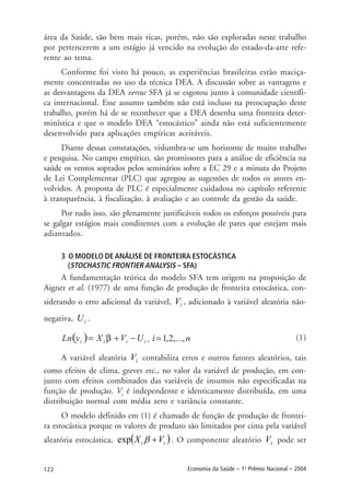 122 Economia da Saúde – 1o
Prêmio Nacional – 2004
área da Saúde, são bem mais ricas, porém, não são exploradas neste trabalho
por pertencerem a um estágio já vencido na evolução do estado-da-arte refe-
rente ao tema.
Conforme foi visto há pouco, as experiências brasileiras estão maciça-
mente concentradas no uso da técnica DEA. A discussão sobre as vantagens e
as desvantagens da DEA versus SFA já se esgotou junto à comunidade científi-
ca internacional. Esse assunto também não está incluso na preocupação deste
trabalho, porém há de se reconhecer que a DEA desenha uma fronteira deter-
minística e que o modelo DEA “estocástico” ainda não está suficientemente
desenvolvido para aplicações empíricas aceitáveis.
Diante dessas constatações, vislumbra-se um horizonte de muito trabalho
e pesquisa. No campo empírico, são promissores para a análise de eficiência na
saúde os ventos soprados pelos seminários sobre a EC 29 e a minuta do Projeto
de Lei Complementar (PLC) que agregou as sugestões de todos os atores en-
volvidos. A proposta de PLC é especialmente cuidadosa no capítulo referente
à transparência, à fiscalização, à avaliação e ao controle da gestão da saúde.
Por tudo isso, são plenamente justificáveis todos os esforços possíveis para
se galgar estágios mais condizentes com a evolução de pares que estejam mais
adiantados.
3 O MODELO DE ANÁLISE DE FRONTEIRA ESTOCÁSTICA
(STOCHASTIC FRONTIER ANALYSIS – SFA)
A fundamentação teórica do modelo SFA tem origem na proposição de
Aigner et al. (1977) de uma função de produção de fronteira estocástica, con-
siderando o erro adicional da variável, iV , adicionado à variável aleatória não-
negativa, iU .
(1)
A variável aleatória iV contabiliza erros e outros fatores aleatórios, tais
como efeitos de clima, greves etc., no valor da variável de produção, em con-
junto com efeitos combinados das variáveis de insumos não especificadas na
função de produção. Vi
é independente e identicamente distribuída, em uma
distribuição normal com média zero e variância constante.
O modelo definido em (1) é chamado de função de produção de frontei-
ra estocástica porque os valores de produto são limitados por cima pela variável
aleatória estocástica, ( )ii VX +βexp . O componente aleatório iV pode ser
 