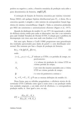123Coletânea Premiada
positivo ou negativo e, assim, a fronteira estocástica de produção varia sobre a
parte determinística da fronteira, ( )βiXexp .
A estimação de funções de fronteira estocástica por máxima verossimi-
lhança (MLE), sob qualquer hipótese distribucional para iU , é direta. Ela se
concretiza quando é atingido o valor máximo da correspondente função loga-
rítmica de máxima verossimilhança ( LLog ). Todas as estimativas produzidas
por MLE são consistentes e assintoticamente eficientes (Aigner et al., 1977).
Quando da idealização do modelo (1), em 1977, foi equacionado o cálculo
da eficiência técnica média para todas as observações, mas não a sua estimativa
para cada Unidade Tomadora de Decisão (UTD). A solução para o problema da
decomposição veio cinco anos mais tarde com Jondrow et al. (1982).
Seis anos após, Battese e Coelli (1988) propuseram uma generalização
dos resultados apresentados para dados de painel e s com distribuição semi-
normal. Eles tomaram por base a função de produção de fronteira.
(2)
onde:
indexam as UTDs e os períodos de tempo, res-
pectivamente;
é o volume de produção da i-ésima UTD no
t-ésimo período de tempo;
é um vetor dos insumos associados com a i-ésima
UTD no t-ésimo período de tempo;
é o vetor de parâmetros a estimar; e
tem as mesmas definições do modelo (1).
Dessa forma, para os referidos pesquisadores, a eficiência técnica de de-
terminada UTD é definida como igual à razão entre a sua produção média
(em unidades originais), a um dado nível de eficiência, e a correspondente
produção média, se fosse igual a zero, ou seja,
(3)
 