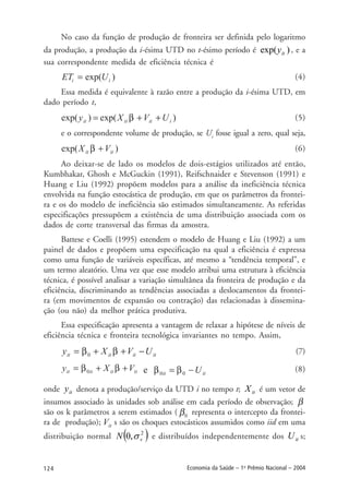 124 Economia da Saúde – 1o
Prêmio Nacional – 2004
No caso da função de produção de fronteira ser definida pelo logaritmo
da produção, a produção da i-ésima UTD no t-ésimo período é exp( )yit , e a
sua correspondente medida de eficiência técnica é
(4)
Essa medida é equivalente à razão entre a produção da i-ésima UTD, em
dado período t,
(5)
e o correspondente volume de produção, se Ui
fosse igual a zero, qual seja,
(6)
Ao deixar-se de lado os modelos de dois-estágios utilizados até então,
Kumbhakar, Ghosh e McGuckin (1991), Reifschnaider e Stevenson (1991) e
Huang e Liu (1992) propõem modelos para a análise da ineficiência técnica
envolvida na função estocástica de produção, em que os parâmetros da frontei-
ra e os do modelo de ineficiência são estimados simultaneamente. As referidas
especificações pressupõem a existência de uma distribuição associada com os
dados de corte transversal das firmas da amostra.
Battese e Coelli (1995) estendem o modelo de Huang e Liu (1992) a um
painel de dados e propõem uma especificação na qual a eficiência é expressa
como uma função de variáveis específicas, até mesmo a “tendência temporal”, e
um termo aleatório. Uma vez que esse modelo atribui uma estrutura à eficiência
técnica, é possível analisar a variação simultânea da fronteira de produção e da
eficiência, discriminando as tendências associadas a deslocamentos da frontei-
ra (em movimentos de expansão ou contração) das relacionadas à dissemina-
ção (ou não) da melhor prática produtiva.
Essa especificação apresenta a vantagem de relaxar a hipótese de níveis de
eficiência técnica e fronteira tecnológica invariantes no tempo. Assim,
(7)
(8)
onde ity denota a produção/serviço da UTD i no tempo t; itX é um vetor de
insumos associado às unidades sob análise em cada período de observação;
são os k parâmetros a serem estimados ( representa o intercepto da frontei-
ra de produção); s são os choques estocásticos assumidos como iid em uma
distribuição normal ( )2
,0 vN σ e distribuídos independentemente dos itU s;
 
