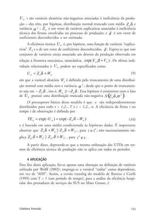 125Coletânea Premiada
s são variáveis aleatórias não-negativas associadas à ineficiência da produ-
ção – eles têm, por hipótese, distribuição normal truncada com média e
variância ; é um vetor de variáveis explicativas associadas à ineficiência
técnica das firmas envolvidas no processo de produção; e é um vetor de
coeficientes desconhecidos a ser estimado.
A eficiência técnica é, por hipótese, uma função de variáveis “explica-
tivas” s e de um vetor de coeficientes desconhecidos, . Espera-se que esse
conjunto de variáveis esteja associado aos desvios da produção observada em
relação à fronteira estocástica, estocástica, . Os efeitos indi-
viduais relacionados à podem ser especificados como
(9)
em que a variável aleatória Wit
é definida pelo truncamento de uma distribui-
ção normal com média zero e variância , desde que o ponto de truncamen-
to seja em , isto é, . Essa hipótese é consistente com o fato
de itU possuir uma distribuição truncada não-negativa .
O pressuposto básico desse modelo é que e são independentemente
distribuídos para todo t = 1,2,...T e i = 1,2,...n. A eficiência da firma i no
tempo t de observação é definida por
(10)
e é baseada em uma média condicionada às hipóteses dadas. É importante
observar que , para , não necessariamente im-
plica , para .
A partir disso, depreende-se que a mesma ordenação das UTDs em ter-
mos de eficiência técnica da produção não se aplica em todos os períodos
4 APLICAÇÃO
Para fins desta aplicação, fez-se apenas uma alteração na definição de variáveis
utilizada por Wolff (2002): emprega-se a variável “saídas” como dependente,
em vez de “AIH”. Assim, a versão translog do modelo de Battese e Coelli
(1995) com T = 1 (um período de tempo), para a análise da eficiência hospi-
talar dos prestadores de serviços do SUS no Mato Grosso, é
 
