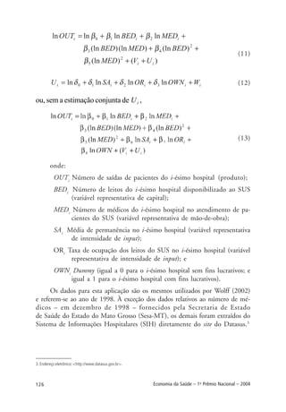 126 Economia da Saúde – 1o
Prêmio Nacional – 2004
(11)
(12)
ou, sem a estimação conjunta de iU ,
(13)
onde:
OUTi
Número de saídas de pacientes do i-ésimo hospital (produto);
BEDi
Número de leitos do i-ésimo hospital disponibilizado ao SUS
(variável representativa de capital);
MEDi
Número de médicos do i-ésimo hospital no atendimento de pa-
cientes do SUS (variável representativa de mão-de-obra);
SAi
Média de permanência no i-ésimo hospital (variável representativa
de intensidade de input);
ORi
Taxa de ocupação dos leitos do SUS no i-ésimo hospital (variável
representativa de intensidade de input); e
OWNi
Dummy (igual a 0 para o i-ésimo hospital sem fins lucrativos; e
igual a 1 para o i-ésimo hospital com fins lucrativos).
Os dados para esta aplicação são os mesmos utilizados por Wolff (2002)
e referem-se ao ano de 1998. À exceção dos dados relativos ao número de mé-
dicos – em dezembro de 1998 – fornecidos pela Secretaria de Estado
de Saúde do Estado do Mato Grosso (Sesa-MT), os demais foram extraídos do
Sistema de Informações Hospitalares (SIH) diretamente do site do Datasus.3
3. Endereço eletrônico: <http://www.datasus.gov.br>.
 