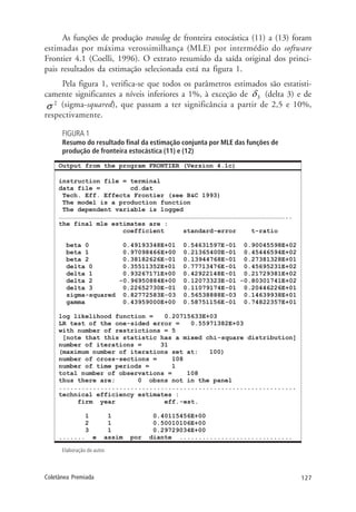 127Coletânea Premiada
As funções de produção translog de fronteira estocástica (11) a (13) foram
estimadas por máxima verossimilhança (MLE) por intermédio do software
Frontier 4.1 (Coelli, 1996). O extrato resumido da saída original dos princi-
pais resultados da estimação selecionada está na figura 1.
Pela figura 1, verifica-se que todos os parâmetros estimados são estatisti-
camente significantes a níveis inferiores a 1%, à exceção de 3δ (delta 3) e de
(sigma-squared), que passam a ter significância a partir de 2,5 e 10%,
respectivamente.
FIGURA 1
Resumo do resultado final da estimação conjunta por MLE das funções de
produção de fronteira estocástica (11) e (12)
Elaboração do autor.
 