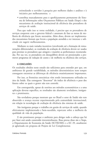 129Coletânea Premiada
estimulando o servidor à pesquisa por melhores dados e análises e à
iniciativa por melhoramentos; e
• contribua marcadamente para o aperfeiçoamento permanente do Siste-
ma de Informações sobre Orçamentos Públicos em Saúde (Siops) e dos
mecanismos de avaliação institucional de eficiência dos prestadores de
serviços de saúde.
Para que tudo isso se torne realidade, é preciso que os prestadores de
serviços cooperem com o governo federal e assumam de fato as metas de me-
lhoria de eficiência que forem necessárias. Além disso, devem ser implementa-
dos mecanismos formais que levem a população atendida a ter interesse e soli-
citude em sugerir melhoramentos.
Mediante os mais variados incentivos (envolvendo até a formação de remu-
nerações diferenciadas), os resultados da avaliação de eficiência devem ser usados
para premiar os prestadores que atingem e mantêm as performances recomenda-
das. Por sua vez, os prestadores em desequilíbrio devem ser pressionados a pro-
mover programas de redução de custos e de melhoria na eficiência dos serviços.
6 CONCLUSÕES
Os resultados obtidos neste estudo são suficientes para entender por que, em
ambientes de grande variabilidade, os métodos determinísticos nem sempre
conseguem encontrar as diferenças de eficiência estatisticamente importantes.
Por isso, as fronteiras estocásticas vêm sendo intensamente utilizadas na
área da Saúde. Elas conseguem “descontar” do índice de eficiência o peso dos
fatores sobre os quais o gestor não tem controle.
Em contrapartida, apesar de restritos aos métodos econométricos e a uma
aplicação deveras específica, os resultados são altamente reveladores, instigan-
tes e promissores.
São reveladores porque mostram que no Brasil o setor de Saúde não tem
absorvido o avanço recente experimentado pela comunidade internacional,
em relação às tecnologias de avaliação de eficiência dos sistemas de saúde.
São instigantes porque o trabalho em gestão de serviços de saúde, quando
efetivamente implementado e bem-sucedido, repercute sobre a melhoria da
qualidade de vida da população.
E são promissores porque o ambiente para abrigar todo o esforço que há
por fazer está sendo construído irreversivelmente. Boas provas disso são o Siops,
o Departamento de Economia da Saúde (SCTIE/MS) e a EC 29, atualmente
já aglutinada em proposta de Projeto de Lei Complementar.
 