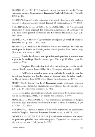 131Coletânea Premiada
HUANG, C. J.; LIU, J. T. Stochastic production frontier in the Taiwan
electronics industry. Department of Economics Vanderbilt University. Nashville,
1992, p. 13.
JONDROW, J. et al. On the estimation of technical efficiency in the stochastic
frontier production function model. Journal of Econometrics, n. 19, 1982.
KUMBHAKAR, S. C.; GHOSH, S.; MCGUCKIN, J. T. A generalized
production frontier approach for estimating determinants of inefficiency in
U.S. dairy farms. Journal of Business and Economics Statistics, n. 9, p. 279-
286, 1991.
LINDSAY, C. A theory of government enterprise. Journal of Political
Economy, 84, p. 1061-1077, 1976.
MARINHO, A. Avaliação da eficiência técnica nos serviços de saúde dos
municípios do Estado do Rio de Janeiro. Rio de Janeiro: Ipea, 2001a, 16 p.
(Texto para discussão, n. 842).
_______. Estudo de eficiência em alguns hospitais públicos e privados com
a geração de rankings. Rio de Janeiro: Ipea, 2001b, p. 17 (Texto para dis-
cussão, n. 794).
_______. Hospitais Universitários: indicadores de utilização e análise de efi-
ciência. Rio de Janeiro: Ipea, 2001c, 34 p (Texto para discussão, n. 833).
_______. Evidências e modelos sobre a coexistência de hospitais com fins
lucrativos e hospitais sem fins lucrativos no Sistema Único de Saúde brasilei-
ro. Rio de Janeiro: Ipea, 2004, 24 p. (Texto para discussão, n. 1041).
MARINHO, A.; FAÇANHA, L. O. Programas sociais: efetividade, eficiência
e eficácia como dimensões operacionais da avaliação. Rio de Janeiro: Ipea,
2001a, p. 27 (Texto para discussão, n. 787).
_______. Hospitais universitários: avaliação comparativa de eficiência técnica.
Rio de Janeiro: Ipea, 2001b, p. 34 (Texto para discussão, n. 805).
MOBLEY, J. L.; MAGNUSSEN, J. An international comparison of hospital
efficiency: does institutional environment matter? Applied Economics, n. 30,
p. 1089-1100, 1998.
NEWHOUSE, J. Toward a theory of non-profit institutions: an econometric
model of hospital. American Economic Review, n. 60, p. 64-74, 1970.
OSÓRIO, A.; MENDES, V.; REBELO, J. A eficiência econômica nas empre-
sas públicas e privadas: uma análise comparada. Disponível em: <www.race.ie.
ufrj.br>. Acesso em: 12 de junho de 2001.
 