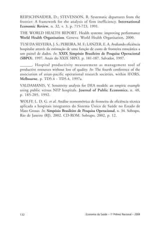 132 Economia da Saúde – 1o
Prêmio Nacional – 2004
REIFSCHNAIDER, D.; STEVENSON, R. Systematic departures from the
frontier: A framework for the analysis of firm inefficiency. International
Economic Review, n. 32, v. 3, p. 715-723, 1991.
THE WORLD HEALTH REPORT. Health systems: improving performance
World Health Organisation. Geneva: World Health Organisation, 2000.
TUSI DA SILVEIRA, J. S.; PEREIRA, M. F.; LANZER, E. A. Avaliando eficiência
hospitalar através da estimação de uma função de custo de fronteira estocástica a
um painel de dados. In: XXIX Simpósio Brasileiro de Pesquisa Operacional
(SBPO), 1997. Anais do XXIX SBPO, p. 181-187. Salvador, 1997.
_______. Hospital productivity measurement as management tool of
productive resources without loss of quality. In: The fourth conference of the
association of asian-pacific operational research societies, within IFORS,
Melbourne, p. TD5.4 - TD5.4, 1997a.
VALDAMANIS, V. Sensitivity analysis for DEA models: an empiric example
using public versus NFP hospitals. Journal of Public Economics, n. 48,
p. 185-205, 1992.
WOLFF, L. D. G. et al. Análise econométrica de fronteira de eficiência técnica
aplicada a hospitais integrantes do Sistema Único de Saúde no Estado de
Mato Grosso. In: Simpósio Brasileiro de Pesquisa Operacional, n. 34. Sobrapo,
Rio de Janeiro (RJ), 2002. CD-ROM. Sobrapo, 2002, p. 12.
 