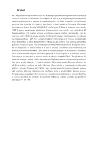 RESUMO
Esta pesquisa de avaliação transversal aplicada fez a comparação da eficiência produtiva de hospitais que
atuam no Sistema de Saúde brasileiro, com o objetivo de verificar se os hospitais de propriedade privada
são mais produtivos que os hospitais de propriedade pública. Os dados da pesquisa são de hospitais
gerais da Rede Hospitalar do Estado do Mato Grosso – Brasil, obtidos no Sistema de Informações
Hospitalares do Sistema Único de Saúde (SIHSUS) e na Secretaria de Saúde desse estado, para o ano de
1998. O estudo obedeceu aos princípios do delineamento de caso-controle, com a seleção de 40
hospitais públicos e 40 hospitais privados, semelhantes em porte, nível de especialização e nível de
referência-contra-referência.Aplicou-seAnálise Envoltória de Dados para retornos variáveis às mudanças
na escala de produção – DEA-BCC – para construção da fronteira empírica de eficiência técnica de cada
grupo de hospitais. O estudo dessas fronteiras indicou que, do ponto de vista gerencial, os hospitais
públicos e privados são iguais, visto serem estatisticamente semelhantes os números de hospitais eficien-
tes nos dois grupos: 15 para os públicos e 16 para os privados. Essas fronteiras foram utilizadas para
eliminar as ineficiências detectadas e para definir as metas eficientes para os 80 hospitais.A análise das
taxas de consumo dos hospitais eficientes sugeriu que os hospitais públicos economizam recursos
financeiros do SUS, enquanto os privados, número de médicos. O modelo DEA-BCC foi aplicado nas 80
metas eficientes para verificar o efeito da propriedade (pública ou privada) na produtividade dos hospi-
tais. Nessa terceira aplicação, 12 hospitais públicos e 14 hospitais privados formaram a fronteira de
eficiência produtiva, resultado que indica não haver diferença entre as produtividades dos hospitais
públicos e privados. O teste de Mann-Whitney, para comparar os coeficientes de ineficiências, também
não encontrou diferença estatisticamente significante entre as produtividades dos dois grupos.
Os resultados da pesquisa permitem concluir que o tipo de propriedade (pública ou privada) não afetou
a eficiência produtiva das atividades de assistência médica dos hospitais analisados que prestavam
serviços ao SUS em 1998.
 