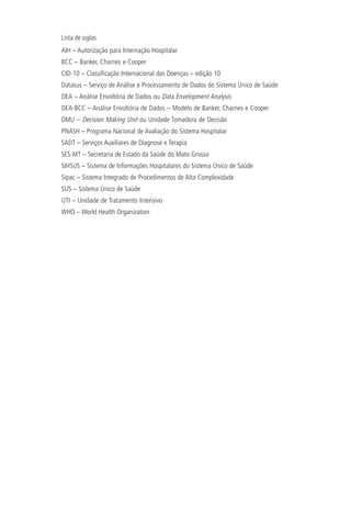 Lista de siglas
AIH – Autorização para Internação Hospitalar
BCC – Banker, Charnes e Cooper
CID-10 – Classificação Internacional das Doenças – edição 10
Datasus – Serviço de Análise e Processamento de Dados do Sistema Único de Saúde
DEA – Análise Envoltória de Dados ou Data Envelopment Analysis
DEA-BCC – Análise Envoltória de Dados – Modelo de Banker, Charnes e Cooper
DMU – Decision Making Unit ou Unidade Tomadora de Decisão
PNASH – Programa Nacional de Avaliação do Sistema Hospitalar
SADT – Serviços Auxiliares de Diagnose e Terapia
SES-MT – Secretaria de Estado da Saúde do Mato Grosso
SIHSUS – Sistema de Informações Hospitalares do Sistema Único de Saúde
Sipac – Sistema Integrado de Procedimentos de Alta Complexidade
SUS – Sistema Único de Saúde
UTI – Unidade de Tratamento Intensivo
WHO – World Health Organization
 