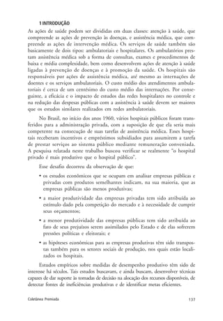 137Coletânea Premiada
1 INTRODUÇÃO
As ações de saúde podem ser divididas em duas classes: atenção à saúde, que
compreende as ações de prevenção às doenças, e assistência médica, que com-
preende as ações de intervenção médica. Os serviços de saúde também são
basicamente de dois tipos: ambulatoriais e hospitalares. Os ambulatórios pres-
tam assistência médica sob a forma de consultas, exames e procedimentos de
baixa e média complexidade, bem como desenvolvem ações de atenção à saúde
ligadas à prevenção de doenças e à promoção da saúde. Os hospitais são
responsáveis por ações de assistência médica, até mesmo as internações de
doentes e os serviços ambulatoriais. O custo médio dos atendimentos ambula-
toriais é cerca de um centésimo do custo médio das internações. Por conse-
guinte, a eficácia e o impacto de estudos das redes hospitalares no controle e
na redução das despesas públicas com a assistência à saúde devem ser maiores
que os estudos similares realizados em redes ambulatoriais.
No Brasil, no início dos anos 1960, vários hospitais públicos foram trans-
feridos para a administração privada, com a suposição de que ela seria mais
competente na consecução de suas tarefas de assistência médica. Esses hospi-
tais receberam incentivos e empréstimos subsidiados para assumirem a tarefa
de prestar serviços ao sistema público mediante remuneração conveniada.
A pesquisa relatada neste trabalho buscou verificar se realmente “o hospital
privado é mais produtivo que o hospital público”.
Esse desafio decorreu da observação de que:
• os estudos econômicos que se ocupam em analisar empresas públicas e
privadas com produtos semelhantes indicam, na sua maioria, que as
empresas públicas são menos produtivas;
• a maior produtividade das empresas privadas tem sido atribuída ao
estímulo dado pela competição do mercado e à necessidade de cumprir
seus orçamentos;
• a menor produtividade das empresas públicas tem sido atribuída ao
fato de seus prejuízos serem assimilados pelo Estado e de elas sofrerem
pressões políticas e eleitorais; e
• as hipóteses econômicas para as empresas produtivas têm sido transpos-
tas também para os setores sociais de produção, nos quais estão locali-
zados os hospitais.
Estudos empíricos sobre medidas de desempenho produtivo têm sido de
interesse há séculos. Tais estudos buscavam, e ainda buscam, desenvolver técnicas
capazes de dar suporte às tomadas de decisão na alocação dos recursos disponíveis, de
detectar fontes de ineficiências produtivas e de identificar metas eficientes.
 