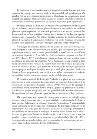 138 Economia da Saúde – 1o
Prêmio Nacional – 2004
Produtividade é um conceito associado às quantidades dos insumos que uma
organização emprega em suas atividades e às quantidades de produtos por ela
gerados. Por sua vez, eficiência técnica refere-se à habilidade de a organização evitar
desperdícios, gerando tantos produtos quanto os insumos utilizados permitem e
consumindo as menores quantidades de insumos necessárias para a produção.
Eficiência técnica é a base para os estudos sobre desempenho produtivo, pois
ela, ao informar a relação entre os planos de operação executados e os melhores
planos de operação possíveis, em termos de produtividade, dá suporte para o estabe-
lecimento de estratégias gerenciais voltadas para o alcance do melhor desempenho
produtivo das organizações. Nas últimas décadas, avaliações de eficiência técnica de
planos de operações de organizações produtivas vêm sendo realizadas em áreas tão
diversas como agricultura, comércio, educação, indústria, saúde e transporte.
A medição da eficiência técnica de um plano de operação observado re-
quer compará-lo com planos de operação ótimos, que são aqueles que levam a
organização a operar com a maior produtividade possível ante as quantidades
de insumos disponíveis. A medida de eficiência técnica proposta por Farrell
em 1957 (Farrel, 1957) impulsionou estudos na busca de uma medida capaz
de atender ao conceito de eficiência Pareto-Koopmans e deu origem a duas
linhas de pensamento voltadas ao desenvolvimento de medidas não-paramé-
tricas de eficiência técnica, que permitem a avaliação de operações produtivas
que empregam múltiplos insumos para gerar múltiplos produtos. Ambas as
linhas utilizam programação matemática: uma delas concentra-se na criação
de medidas radiais, enquanto a outra, na de medidas não-radiais.
O conceito seminal da Teoria da Produção é o plano de operação que
corresponde a uma associação das quantidades de insumos disponíveis com as
quantidades de produtos desejadas (Varian, 1992). Um plano de operação é
denominado viável, do ponto de vista técnico, quando as quantidades de produ-
tos desejadas podem ser geradas com as quantidades de insumos disponíveis.
O conjunto de todos os planos de operação viáveis chama-se tecnologia produtiva.
Há organizações que, apesar de empregarem a mesma tecnologia, apre-
sentam variações nos seus níveis de produtividade em decorrência de diferen-
ciais em suas habilidades de converter insumos em produtos. A produtividade
varia conforme as diferenças nas tecnologias de produção disponíveis às
organizações, nas condições de eficiência associadas à tecnologia empregada e
no ambiente em que ocorre a produção. A análise desses fatores leva à identi-
ficação de possíveis fontes de ineficiência técnica, bem como a opções
produtivas que possibilitam o aumento da produtividade (Lovell, 1993).
A comparação da produtividade entre organizações do mesmo ramo de ativi-
dades gera medidas relativas de suas ineficiências.
 