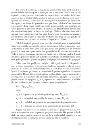139Coletânea Premiada
Na Teoria Econômica, a medida de desempenho mais tradicional é a
produtividade, que compara a produção com o consumo. Tendo em vista o
esperado comportamento otimizador da organização, essa medida indica que
quanto maior a produtividade, melhor o desempenho produtivo, como ocorre
quando essa medida, ao ser usada na avaliação de desempenho de trabalhado-
res, aparece na forma de “procedimentos por hora trabalhada” ou “consultas
por médico”. Essa forma simples de medir produtividade, que compara um
único produto a um único insumo, é chamada de produtividade parcial, pois
ela não considera todos os fatores de produção. Todavia, ela não é bem aceita
na área empresarial, uma vez que pode levar a uma interpretação incorreta
por atribuir a um insumo o acréscimo produtivo que pode ter sido gerado por
outro insumo não incluído na análise (Cooper et al., 2000).
Tal deficiência da produtividade parcial é eliminada com a produtividade
total, uma medida que considera todos os insumos e todos os produtos e que
corresponde à razão entre uma soma ponderada das quantidades de produtos
geradas e uma soma ponderada das quantidades de insumos consumidas.
Todavia, surgem problemas, não somente quanto aos critérios de escolha de quais
insumos e produtos devam ser incluídos na avaliação da produtividade total,
mas, principalmente, quanto aos pesos a empregar no processo de agregação.
Sobre esses dois problemas, Knight (1933, apud Lovell, 1993) pondera
que, se todos os produtos e insumos envolvidos na operação produtiva fossem
incluídos na medida de produtividade total, o valor dessa medida seria sempre
igual a 1, quaisquer que fossem as quantidades de produtos gerados e de insumos
consumidos. Diante disso, propôs definir produtividade como a razão entre a
produção útil e o consumo útil, calculada na forma da equação (1), na qual os
preços virtuais da agregação µm
e νn
representam, respectivamente, as utilida-
des dos produtos e dos insumos relevantes para a organização.
PR = Σµm
um/
Σνn
xn
(1)
onde:
um
> 0 – quantidade gerada do produto m, com Σum
> 0;
xn
> 0 – quantidade consumida do insumo n, com Σxn
> 0;
µm
> 0 – utilidade do produto m na composição da produção útil; e
νn
> 0 – utilidade do insumo n na composição do consumo útil.
Sugere esse autor que, na prática econômica, os preços virtuais µm
e νn
sejam representados pelos respectivos preços de mercado. Há, porém, dificul-
dades no emprego desse conceito para medir a produtividade quando o preço
de algum produto ou insumo útil não existe ou não é confiável.
 