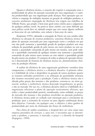 140 Economia da Saúde – 1o
Prêmio Nacional – 2004
Quanto à eficiência técnica, o conceito diz respeito à comparação entre a
produtividade do plano de operação executado por uma organização e a máxi-
ma produtividade que essa organização pode alcançar. Para operações que en-
volvem o emprego de múltiplos insumos na geração de múltiplos produtos, o
conceito atualmente empregado de eficiência tem origem nos trabalhos de
Vilfredo Pareto, que propôs o bem-estar geral como critério para o julgamento
de qualquer política social. Ao partir-se desse critério, esse autor defende que
uma política social deve ser adotada sempre que esta causar alguma melhoria
ao bem-estar de um indivíduo, sem reduzir o bem-estar de outro.
Koopmans (1951), adotando a concepção de Pareto em seus estudos sobre
eficiência na alocação de recursos produtivos, conceitua eficiência técnica do
plano de operação executado por uma organização como a condição em que
esta não pode aumentar a quantidade gerada de qualquer produto sem uma
redução da quantidade gerada de pelo menos um outro produto ou sem au-
mentar a quantidade consumida de pelo menos um insumo, nem pode redu-
zir a quantidade consumida de qualquer insumo sem aumentar a quantidade
consumida de pelo menos outro insumo ou sem reduzir a quantidade gerada
de pelo menos um produto. O conjunto de todos os planos de operação eficien-
tes é denominado de fronteira de eficiência técnica ou, alternativamente, fron-
teira da produção eficiente.
A análise da eficiência de uma organização geralmente considera duas
componentes: a eficiência técnica e a eficiência alocativa. A primeira refere-
se à habilidade de evitar o desperdício na geração de tantos produtos quanto
os insumos utilizados permitirem e na utilização de quantidades mínimas
dos insumos necessários para a produção. Como a eficiência técnica não é
afetada pelos preços dos insumos e dos produtos, costuma-se, no meio ge-
rencial, atribuir a ineficiência técnica detectada integralmente ao gestor,
e não ao mercado. Por sua vez, a eficiência alocativa refere-se à habilidade de a
organização selecionar o plano de operação tecnicamente eficiente, que
tenha a maior produtividade possível, considerando, como utilidade, os preços
de mercado dos insumos e dos produtos envolvidos na operação produtiva.
A eficiência técnica pode ser avaliada com orientação para o crescimento da
produção, para a economia de recursos ou para alguma combinação desses
dois objetivos. Contudo, em qualquer caso, o objetivo é obter ganhos de
produtividade por meio da eliminação das fontes de ineficiência.
Para efeito de análise econômica, o hospital deve ser visto como uma
empresa prestadora de serviços, e, para isso, é necessário que se determi-
nem o produto, o processo, o mercado, o preço e a clientela do hospital
(Espigares, 1999).
 