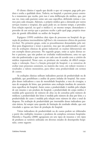 141Coletânea Premiada
O cliente clássico é aquele que decide o que vai comprar, paga pelo pro-
duto e avalia a qualidade deste. Todavia, no hospital, o paciente pouco contro-
la o tratamento que recebe, pois isso é uma deliberação do médico, que, por
sua vez, trata cada paciente como um caso específico, definindo rotinas e exa-
mes para cada situação. Ademais, o próprio médico gera a demanda por outros
serviços (exames e terapias), dos quais pode ser, ao mesmo tempo, o provedor.
Essa relação especial, na qual o médico é, ao mesmo tempo, demandante e
provedor de um serviço que o paciente recebe e pelo qual paga, propicia situa-
ções de grande dificuldade na análise do hospital.
Espigares (1999) estabelece dois tipos de processos no hospital: da ge-
ração de produtos intermediários (off-line) e do tratamento clínico do paciente
(in-line). No primeiro grupo, estão os procedimentos demandados pelo mé-
dico para diagnosticar e tratar o paciente, mas que são padronizados e passí-
veis de avaliações clássicas de gestão industrial; os exames laboratoriais são
um exemplo desses processos. No segundo grupo, estão as ações diretas so-
bre o paciente, que não podem ser avaliadas tradicionalmente, uma vez que
não são padronizadas e que variam em cada caso de acordo com o critério do
médico responsável. Nesse caso, os produtos são variados, de difícil compa-
ração e valoração. Essa é a função principal do hospital, e as tentativas de
avaliar esses processos consistem, na maioria das vezes, em reduzir recursos e
resultados a valores monetários, para obter uma produtividade em termos
de custos.
As avaliações clássicas utilizam indicadores parciais de produtividade ou de
qualidade, que possibilitam a análise de partes isoladas do hospital. São exem-
plos desses indicadores a taxa de mortalidade hospitalar, a taxa de cirurgias, a
taxa de ocupação de leitos, que permitem uma avaliação imediata de caracterís-
ticas específicas do hospital. Assim como a produtividade é medida pela relação
de um insumo e um produto do hospital, a produtividade do corpo médico é
medida pelo quociente de número de altas ou de consultas pelo número de
médicos; a produtividade dos leitos é medida pelo número de altas por leito; e a
produtividade do custo é medida pela relação entre número de altas e total de
despesas. Na avaliação de produtividade por intermédio desses indicadores par-
ciais únicos, há sempre uma questão de limitação do resultado obtido, que está
vinculado a apenas um fator de produção do hospital.
Vários indicadores de produtividade ou de custos podem ser elaborados
a partir dos múltiplos insumos e produtos da complexa estrutura hospitalar.
Marinho e Façanha (2000) agruparam em sete tipos de insumos e três tipos
de produtos as variáveis utilizadas em diversos estudos de desempenho hospi-
talar, como seguem:
 