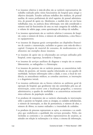 142 Economia da Saúde – 1o
Prêmio Nacional – 2004
• os insumos relativos à mão-de-obra são as variáveis representativas do
trabalho realizado pelos vários funcionários do hospital para atingir o
objetivo desejado. Estudos utilizam trabalhos dos médicos, de pessoal
auxiliar, de outros profissionais de nível superior, de pessoal administra-
tivo, de pessoal de apoio etc. Idealmente, a medida deve ser em horas
trabalhadas; mas, na ausência dessa informação, tem sido considerado o
número total de funcionários de uma ou mais categorias de trabalho, ou
o volume de salário pago, como aproximação do esforço de trabalho;
• os insumos operacionais são as variáveis relativas à estrutura do hospi-
tal, como o número de leitos, o número de ambulatórios, a área física e
os equipamentos;
• os insumos de despesas gerais correspondem aos dispêndios financei-
ros de custeio e manutenção, excluídos os gastos com mão-de-obra e
capital. Compras de material de consumo, de medicamentos e de
alimentos são exemplos desses insumos;
• os insumos de apoio são os relacionados aos serviços utilizados pelo
hospital, como segurança, lavanderia e limpeza;
• os insumos de serviços auxiliares de diagnose e terapia são os exames
laboratoriais, as radiografias e a fisioterapia;
• os insumos do paciente são as variáveis pessoais, as características indi-
viduais do paciente, até mesmo aquelas relacionadas ao seu quadro de
morbidade. Incluem informações sobre a idade, o sexo, o local de resi-
dência, os antecedentes médicos, as consultas anteriores, as internações
e o diagnóstico inicial;
• os insumos ambientais são os fatores relativos ao ambiente geral de
operação do hospital, que geralmente não são controlados pela sua ad-
ministração, como ocorre com a localização geográfica, a natureza
administrativa, o quadro de morbidade e as características socioeconô-
mico-culturais da população atendida;
• os produtos de tratamento são as variáveis relacionadas às intervenções
sobre o paciente no hospital, como as cirurgias, os cuidados ambulatoriais,
o número de internações, os dias de permanência, o número de altas, o
número de óbitos, os exames realizados e a intensidade de cuidados;
• os produtos de processo representam as ações, as estruturas e as condi-
ções que estabelecem a qualidade dos serviços prestados. Neles, são
incluídas as comissões e os conselhos representativos de usuários, as
atitudes em relação às reclamações e às visitas, o sistema de informação,
 