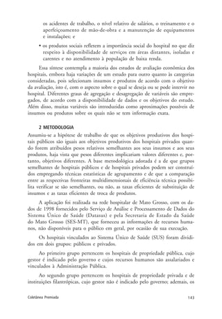 143Coletânea Premiada
os acidentes de trabalho, o nível relativo de salários, o treinamento e o
aperfeiçoamento de mão-de-obra e a manutenção de equipamentos
e instalações; e
• os produtos sociais refletem a importância social do hospital no que diz
respeito à disponibilidade de serviços em áreas distantes, isoladas e
carentes e no atendimento à população de baixa renda.
Essa síntese contempla a maioria dos estudos de avaliação econômica dos
hospitais, embora haja variações de um estudo para outro quanto às categorias
consideradas, pois selecionam insumos e produtos de acordo com o objetivo
da avaliação, isto é, com o aspecto sobre o qual se deseja ou se pode intervir no
hospital. Diferentes graus de agregação e desagregação de variáveis são empre-
gados, de acordo com a disponibilidade de dados e os objetivos do estudo.
Além disso, muitas variáveis são introduzidas como aproximações possíveis de
insumos ou produtos sobre os quais não se tem informação exata.
2 METODOLOGIA
Assumiu-se a hipótese de trabalho de que os objetivos produtivos dos hospi-
tais públicos são iguais aos objetivos produtivos dos hospitais privados quan-
do forem atribuídos pesos relativos semelhantes aos seus insumos e aos seus
produtos, haja vista que pesos diferentes implicariam valores diferentes e, por-
tanto, objetivos diferentes. A base metodológica adotada é a de que grupos
semelhantes de hospitais públicos e de hospitais privados podem ser construí-
dos empregando técnicas estatísticas de agrupamento e de que a comparação
entre as respectivas fronteiras multidimensionais de eficiência técnica possibi-
lita verificar se são semelhantes, ou não, as taxas eficientes de substituição de
insumos e as taxas eficientes de troca de produtos.
A aplicação foi realizada na rede hospitalar de Mato Grosso, com os da-
dos de 1998 fornecidos pelo Serviço de Análise e Processamento de Dados do
Sistema Único de Saúde (Datasus) e pela Secretaria de Estado da Saúde
do Mato Grosso (SES-MT), que forneceu as informações de recursos huma-
nos, não disponíveis para o público em geral, por ocasião de sua execução.
Os hospitais vinculados ao Sistema Único de Saúde (SUS) foram dividi-
dos em dois grupos: públicos e privados.
Ao primeiro grupo pertencem os hospitais de propriedade pública, cujo
gestor é indicado pelo governo e cujos recursos humanos são assalariados e
vinculados à Administração Pública.
Ao segundo grupo pertencem os hospitais de propriedade privada e de
instituições filantrópicas, cujo gestor não é indicado pelo governo; ademais, os
 