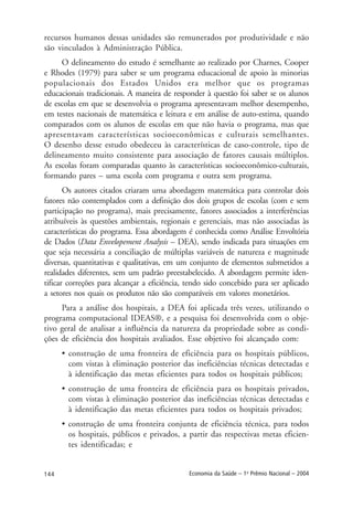 144 Economia da Saúde – 1o
Prêmio Nacional – 2004
recursos humanos dessas unidades são remunerados por produtividade e não
são vinculados à Administração Pública.
O delineamento do estudo é semelhante ao realizado por Charnes, Cooper
e Rhodes (1979) para saber se um programa educacional de apoio às minorias
populacionais dos Estados Unidos era melhor que os programas
educacionais tradicionais. A maneira de responder à questão foi saber se os alunos
de escolas em que se desenvolvia o programa apresentavam melhor desempenho,
em testes nacionais de matemática e leitura e em análise de auto-estima, quando
comparados com os alunos de escolas em que não havia o programa, mas que
apresentavam características socioeconômicas e culturais semelhantes.
O desenho desse estudo obedeceu às características de caso-controle, tipo de
delineamento muito consistente para associação de fatores causais múltiplos.
As escolas foram comparadas quanto às características socioeconômico-culturais,
formando pares – uma escola com programa e outra sem programa.
Os autores citados criaram uma abordagem matemática para controlar dois
fatores não contemplados com a definição dos dois grupos de escolas (com e sem
participação no programa), mais precisamente, fatores associados a interferências
atribuíveis às questões ambientais, regionais e gerenciais, mas não associadas às
características do programa. Essa abordagem é conhecida como Análise Envoltória
de Dados (Data Envelopement Analysis – DEA), sendo indicada para situações em
que seja necessária a conciliação de múltiplas variáveis de natureza e magnitude
diversas, quantitativas e qualitativas, em um conjunto de elementos submetidos a
realidades diferentes, sem um padrão preestabelecido. A abordagem permite iden-
tificar correções para alcançar a eficiência, tendo sido concebido para ser aplicado
a setores nos quais os produtos não são comparáveis em valores monetários.
Para a análise dos hospitais, a DEA foi aplicada três vezes, utilizando o
programa computacional IDEAS®, e a pesquisa foi desenvolvida com o obje-
tivo geral de analisar a influência da natureza da propriedade sobre as condi-
ções de eficiência dos hospitais avaliados. Esse objetivo foi alcançado com:
• construção de uma fronteira de eficiência para os hospitais públicos,
com vistas à eliminação posterior das ineficiências técnicas detectadas e
à identificação das metas eficientes para todos os hospitais públicos;
• construção de uma fronteira de eficiência para os hospitais privados,
com vistas à eliminação posterior das ineficiências técnicas detectadas e
à identificação das metas eficientes para todos os hospitais privados;
• construção de uma fronteira conjunta de eficiência técnica, para todos
os hospitais, públicos e privados, a partir das respectivas metas eficien-
tes identificadas; e
 