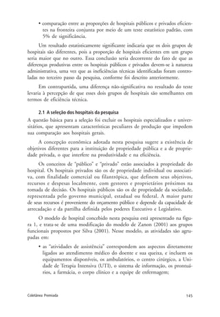 145Coletânea Premiada
• comparação entre as proporções de hospitais públicos e privados eficien-
tes na fronteira conjunta por meio de um teste estatístico padrão, com
5% de significância.
Um resultado estatisticamente significante indicaria que os dois grupos de
hospitais são diferentes, pois a proporção de hospitais eficientes em um grupo
seria maior que no outro. Essa conclusão seria decorrente do fato de que as
diferenças produtivas entre os hospitais públicos e privados devem-se à natureza
administrativa, uma vez que as ineficiências técnicas identificadas foram contro-
ladas no terceiro passo da pesquisa, conforme foi descrito anteriormente.
Em contrapartida, uma diferença não-significativa no resultado do teste
levaria à percepção de que esses dois grupos de hospitais são semelhantes em
termos de eficiência técnica.
2.1 A seleção dos hospitais da pesquisa
A questão básica para a seleção foi excluir os hospitais especializados e univer-
sitários, que apresentam características peculiares de produção que impedem
sua comparação aos hospitais gerais.
A concepção econômica adotada nesta pesquisa sugere a existência de
objetivos diferentes para a instituição de propriedade pública e a de proprie-
dade privada, o que interfere na produtividade e na eficiência.
Os conceitos de “público” e “privado” estão associados à propriedade do
hospital. Os hospitais privados são os de propriedade individual ou associati-
va, com finalidade comercial ou filantrópica, que definem seus objetivos,
recursos e despesas localmente, com gestores e proprietários próximos na
tomada de decisão. Os hospitais públicos são os de propriedade da sociedade,
representada pelo governo municipal, estadual ou federal. A maior parte
de seus recursos é proveniente do orçamento público e depende da capacidade de
arrecadação e da partilha definida pelos poderes Executivo e Legislativo.
O modelo de hospital concebido nesta pesquisa está apresentado na figu-
ra 1, e trata-se de uma modificação do modelo de Zanon (2001) aos grupos
funcionais propostos por Silva (2001). Nesse modelo, as atividades são agru-
padas em:
• as “atividades de assistência” correspondem aos aspectos diretamente
ligados ao atendimento médico do doente e sua queixa, e incluem os
equipamentos disponíveis, os ambulatórios, o centro cirúrgico, a Uni-
dade de Terapia Intensiva (UTI), o sistema de informação, os prontuá-
rios, a farmácia, o corpo clínico e a equipe de enfermagem;
 