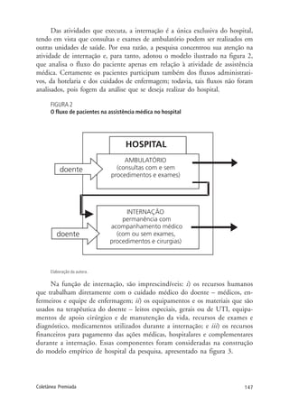 147Coletânea Premiada
Das atividades que executa, a internação é a única exclusiva do hospital,
tendo em vista que consultas e exames de ambulatório podem ser realizados em
outras unidades de saúde. Por essa razão, a pesquisa concentrou sua atenção na
atividade de internação e, para tanto, adotou o modelo ilustrado na figura 2,
que analisa o fluxo do paciente apenas em relação à atividade de assistência
médica. Certamente os pacientes participam também dos fluxos administrati-
vos, da hotelaria e dos cuidados de enfermagem; todavia, tais fluxos não foram
analisados, pois fogem da análise que se deseja realizar do hospital.
FIGURA 2
O fluxo de pacientes na assistência médica no hospital
Elaboração da autora.
Na função de internação, são imprescindíveis: i) os recursos humanos
que trabalham diretamente com o cuidado médico do doente – médicos, en-
fermeiros e equipe de enfermagem; ii) os equipamentos e os materiais que são
usados na terapêutica do doente – leitos especiais, gerais ou de UTI, equipa-
mentos de apoio cirúrgico e de manutenção da vida, recursos de exames e
diagnóstico, medicamentos utilizados durante a internação; e iii) os recursos
financeiros para pagamento das ações médicas, hospitalares e complementares
durante a internação. Essas componentes foram consideradas na construção
do modelo empírico de hospital da pesquisa, apresentado na figura 3.
 