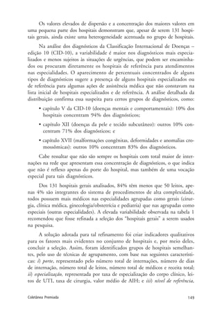 149Coletânea Premiada
Os valores elevados de dispersão e a concentração dos maiores valores em
uma pequena parte dos hospitais demonstram que, apesar de serem 131 hospi-
tais gerais, ainda existe uma heterogeneidade acentuada no grupo de hospitais.
Na análise dos diagnósticos da Classificação Internacional de Doenças –
edição 10 (CID-10), a variabilidade é maior nos diagnósticos mais especia-
lizados e menos sujeitos às situações de urgências, que podem ser encaminha-
dos ou procuram diretamente os hospitais de referência para atendimentos
nas especialidades. O aparecimento de percentuais concentrados de alguns
tipos de diagnósticos sugere a presença de alguns hospitais especializados ou
de referência para algumas ações de assistência médica que não constavam na
lista inicial de hospitais especializados e de referência. A análise detalhada da
distribuição confirma essa suspeita para certos grupos de diagnósticos, como:
• capítulo V da CID-10 (doenças mentais e comportamentais): 10% dos
hospitais concentram 94% dos diagnósticos;
• capítulo XII (doenças da pele e tecido subcutâneo): outros 10% con-
centram 71% dos diagnósticos; e
• capítulo XVII (malformações congênitas, deformidades e anomalias cro-
mossômicas): outros 10% concentram 83% dos diagnósticos.
Cabe ressaltar que não são sempre os hospitais com total maior de inter-
nações na rede que apresentam essa concentração de diagnósticos, o que indica
que não é reflexo apenas do porte do hospital, mas também de uma vocação
especial para tais diagnósticos.
Dos 131 hospitais gerais analisados, 84% têm menos que 50 leitos, ape-
nas 4% são integrantes do sistema de procedimentos de alta complexidade,
todos possuem mais médicos nas especialidades agrupadas como gerais (cirur-
gia, clínica médica, ginecologia/obstetrícia e pediatria) que nas agrupadas como
especiais (outras especialidades). A elevada variabilidade observada na tabela 1
recomendou que fosse refinada a seleção dos “hospitais gerais” a serem usados
na pesquisa.
A solução adotada para tal refinamento foi criar indicadores qualitativos
para os fatores mais evidentes no conjunto de hospitais e, por meio deles,
concluir a seleção. Assim, foram identificados grupos de hospitais semelhan-
tes, pelo uso de técnicas de agrupamento, com base nas seguintes característi-
cas: i) porte, representado pelo número total de internações, número de dias
de internação, número total de leitos, número total de médicos e receita total;
ii) especialização, representada por taxa de especialização do corpo clínico, lei-
tos de UTI, taxa de cirurgia, valor médio de AIH; e iii) nível de referência,
 