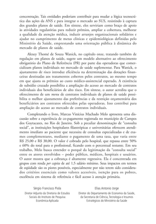 concentração. Tais entidades poderiam contribuir para mudar a lógica tecnocrá-
tica das ações da ANS e para integrar o mercado ao SUS, resistindo à captura
dos grandes planos de saúde. Em síntese, eles serviriam como braço de apoio
às atividades regulatórias para reduzir prêmios, ampliar a cobertura, melhorar
a qualidade da atenção médica, induzir arranjos organizacionais solidários e
ajudar no cumprimento de metas clínicas e epidemiológicas definidas pelo
Ministério da Saúde, emprestando uma orientação pública à dinâmica do
mercado de planos de saúde.
Alexey Thomé de Souza Wanick, no capítulo onze, tratando também de
regulação em planos de saúde, sugere um modelo alternativo ao oferecimento
obrigatório do Plano de Referência (PR) por parte das operadoras que comer-
cializam planos individuais no mercado de saúde suplementar. Para Wanick, o
ajustamento de risco introduz eficiência na determinação das dotações finan-
ceiras destinadas aos tratamentos cobertos pelos contratos, ao mesmo tempo
em que ajusta os prêmios ao custo médico-assistencial esperado. A existência
de subsídio cruzado possibilita a ampliação do acesso ao mercado de contratos
individuais dos beneficiários de alto risco. Em síntese, o autor acredita que o
oferecimento de um menu de contratos individuais de planos de saúde possi-
bilita o melhor ajustamento das preferências e da restrição orçamentária dos
beneficiários aos contratos oferecidos pelas operadoras. Isso contribui para
ampliação do acesso ao mercado de contratos individuais.
Completando o livro, Marcus Vinícius Machado Melo apresenta uma dis-
cussão sobre a experiência de co-pagamento registrada no município de Campos
dos Goytacazes, no Rio de Janeiro. Sob a peculiar denominação de “consulta
social”, as instituições hospitalares filantrópicas e universitárias oferecem atendi-
mento imediato ao paciente que necessita de consultas especializadas e de exa-
mes complementares, mediante o pagamento de uma taxa, que varia entre
R$ 25,00 e R$ 30,00. O valor é cobrado pelo hospital, que repassa entre 50%
e 60% do total para o profissional, ficando com o percentual restante. Em seu
trabalho, Melo busca entender o porquê da legitimação da “consulta social”
entre os atores envolvidos – poder público, médicos, hospitais e usuários.
O autor mostra que a cobrança é altamente regressiva. Ela é concentrada em
grupos com renda per capita de até 1,5 salário mínimo. Seus impactos em termos
de eqüidade são os piores possíveis, especialmente por não terem sido considera-
dos critérios essenciais como valores acessíveis, isenção para os pobres,
excelência em sistema de referência e fácil acesso à atenção primária.
Sérgio Francisco Piola
Diretor Adjunto da Diretoria de Estudos
Sociais do Instituto de Pesquisa
Econômica Aplicada
Elias Antonio Jorge
Diretor do Departamento de Economia da Saúde,
da Secretaria de Ciência,Tecnologia e Insumos
Estratégicos do Ministério da Saúde
 