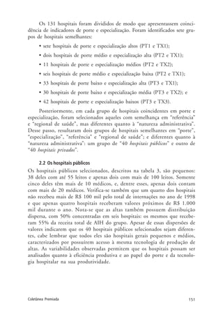 151Coletânea Premiada
Os 131 hospitais foram divididos de modo que apresentassem coinci-
dência de indicadores de porte e especialização. Foram identificados sete gru-
pos de hospitais semelhantes:
• sete hospitais de porte e especialização altos (PT1 e TX1);
• dois hospitais de porte médio e especialização alta (PT2 e TX1);
• 11 hospitais de porte e especialização médios (PT2 e TX2);
• seis hospitais de porte médio e especialização baixa (PT2 e TX1);
• 33 hospitais de porte baixo e especialização alta (PT3 e TX1);
• 30 hospitais de porte baixo e especialização média (PT3 e TX2); e
• 42 hospitais de porte e especialização baixos (PT3 e TX3).
Posteriormente, em cada grupo de hospitais coincidentes em porte e
especialização, foram selecionados aqueles com semelhança em “referência”
e “regional de saúde”, mas diferentes quanto à “natureza administrativa”.
Desse passo, resultaram dois grupos de hospitais semelhantes em “porte”,
“especialização”, “referência” e “regional de saúde”; e diferentes quanto à
“natureza administrativa”: um grupo de “40 hospitais públicos” e outro de
“40 hospitais privados”.
2.2 Os hospitais públicos
Os hospitais públicos selecionados, descritos na tabela 3, são pequenos:
38 deles com até 55 leitos e apenas dois com mais de 100 leitos. Somente
cinco deles têm mais de 10 médicos, e, dentre esses, apenas dois contam
com mais de 20 médicos. Verifica-se também que um quarto dos hospitais
não recebeu mais de R$ 100 mil pelo total de internações no ano de 1998
e que apenas quatro hospitais receberam valores próximos de R$ 1.000
mil durante o ano. Nota-se que as altas também possuem distribuição
dispersa, com 50% concentradas em seis hospitais: os mesmos que recebe-
ram 55% da receita total de AIH do grupo. Apesar de essas dispersões de
valores indicarem que os 40 hospitais públicos selecionados sejam diferen-
tes, cabe lembrar que todos eles são hospitais gerais pequenos e médios,
caracterizados por possuírem acesso à mesma tecnologia de produção de
altas. As variabilidades observadas permitem que os hospitais possam ser
analisados quanto à eficiência produtiva e ao papel do porte e da tecnolo-
gia hospitalar na sua produtividade.
 
