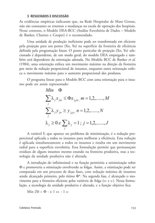 153Coletânea Premiada
3 RESULTADOS E DISCUSSÃO
As evidências empíricas indicaram que, na Rede Hospitalar de Mato Grosso,
não são constantes os retornos a mudanças na escala de operação dos hospitais.
Nesse contexto, o Modelo DEA-BCC (Análise Envoltória de Dados – Modelo
de Banker, Charnes e Cooper) é o recomendado.
Uma unidade de produção ineficiente pode ser transformada em eficiente
pela projeção para um ponto (Xo, Yo) na superfície da fronteira de eficiência
definida pela programação linear. O ponto particular de projeção (Xo, Yo) sele-
cionado é dependente, de um modo geral, do modelo DEA empregado e tam-
bém será dependente da orientação adotada. No Modelo BCC de Banker et al.
(1984), uma orientação enfoca um movimento máximo na direção da fronteira
por meio da redução proporcional de insumos, enquanto outra orientação enfo-
ca o movimento máximo para o aumento proporcional dos produtos.
O programa linear para o Modelo BCC com uma orientação para o insu-
mo pode ser assim representado:
A variável F, que aparece no problema de minimização, é a redução pro-
porcional aplicada a todos os insumos para melhorar a eficiência. Esta redução
é aplicada simultaneamente a todos os insumos e resulta em um movimento
radial para a superfície envoltória. Essa formulação permite que permaneçam
resíduos de alguns insumos mesmo estando na fronteira produtiva, mas a tec-
nologia da unidade produtiva não é alterada.
A introdução do infinitesimal e na função permitiria a minimização sobre
Φ e promoveria a otimização envolvendo as folgas. Assim, a otimização pode ser
computada em um processo de duas fases, com redução máxima de insumos
sendo alcançado primeiro, pelo ótimo Φ*. Na segunda fase, é alcançado o mo-
vimento para a fronteira eficiente pelas variáveis de folga (s+ e s-). Nessa formu-
lação, a tecnologia da unidade produtiva é alterada, e a função objetivo fica:
Min Z0 = Φ - ε 1 s+ - 1 s-
 