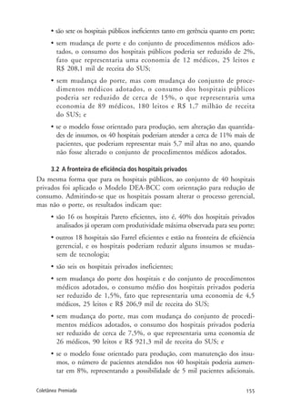 155Coletânea Premiada
• são sete os hospitais públicos ineficientes tanto em gerência quanto em porte;
• sem mudança de porte e do conjunto de procedimentos médicos ado-
tados, o consumo dos hospitais públicos poderia ser reduzido de 2%,
fato que representaria uma economia de 12 médicos, 25 leitos e
R$ 208,1 mil de receita do SUS;
• sem mudança do porte, mas com mudança do conjunto de proce-
dimentos médicos adotados, o consumo dos hospitais públicos
poderia ser reduzido de cerca de 15%, o que representaria uma
economia de 89 médicos, 180 leitos e R$ 1,7 milhão de receita
do SUS; e
• se o modelo fosse orientado para produção, sem alteração das quantida-
des de insumos, os 40 hospitais poderiam atender a cerca de 11% mais de
pacientes, que poderiam representar mais 5,7 mil altas no ano, quando
não fosse alterado o conjunto de procedimentos médicos adotados.
3.2 A fronteira de eficiência dos hospitais privados
Da mesma forma que para os hospitais públicos, ao conjunto de 40 hospitais
privados foi aplicado o Modelo DEA-BCC com orientação para redução de
consumo. Admitindo-se que os hospitais possam alterar o processo gerencial,
mas não o porte, os resultados indicam que:
• são 16 os hospitais Pareto eficientes, isto é, 40% dos hospitais privados
analisados já operam com produtividade máxima observada para seu porte;
• outros 18 hospitais são Farrel eficientes e estão na fronteira de eficiência
gerencial, e os hospitais poderiam reduzir alguns insumos se mudas-
sem de tecnologia;
• são seis os hospitais privados ineficientes;
• sem mudança do porte dos hospitais e do conjunto de procedimentos
médicos adotados, o consumo médio dos hospitais privados poderia
ser reduzido de 1,5%, fato que representaria uma economia de 4,5
médicos, 25 leitos e R$ 206,9 mil de receita do SUS;
• sem mudança do porte, mas com mudança do conjunto de procedi-
mentos médicos adotados, o consumo dos hospitais privados poderia
ser reduzido de cerca de 7,5%, o que representaria uma economia de
26 médicos, 90 leitos e R$ 921,3 mil de receita do SUS; e
• se o modelo fosse orientado para produção, com manutenção dos insu-
mos, o número de pacientes atendidos nos 40 hospitais poderia aumen-
tar em 8%, representando a possibilidade de 5 mil pacientes adicionais.
 