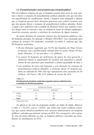 156 Economia da Saúde – 1o
Prêmio Nacional – 2004
3.3 O hospital privado é mais produtivo que o hospital público?
Não há evidência empírica de que os hospitais possam fazer troca de seus insu-
mos e alterar o conjunto de procedimentos médicos adotados sem que isso afete
sua especificidade de atendimento. Assim, a hipótese mais adequada é admitir
que os hospitais possam fazer alterações gerenciais para reduzir insumos, mas
que não possam alterar o conjunto de procedimentos médicos adotados. Assim,
a opção é por analisá-los com a medida de eficiência Farrel, que mantém a mes-
ma relação entre os insumos e que, ao estabelecer metas de redução eqüipropor-
cional do consumo, permite a existência de excedentes de alguns insumos.
Às metas eficientes de consumo mínimo dos 40 hospitais públicos e dos
40 hospitais privados, foi aplicado o Modelo DEA-BCC com orientação para
redução de insumos. Os resultados, resumidos na tabela 5, indicam que, dos
80 hospitais analisados:
• 26 são eficientes, sugerindo que 32,5% dos hospitais do Mato Grosso
já operam com a produtividade máxima para seu porte. Desses 26 hos-
pitais eficientes, 14 são privados e 12, públicos;
• os outros 54 hospitais são ineficientes do ponto de vista gerencial, e
poderiam reduzir as quantidades de insumos sem prejudicar o atendi-
mento de seus pacientes, pois manteriam a mesma quantidade de altas; e
• sem mudança do porte dos hospitais e sem alteração do conjunto de
procedimentos médicos adotados, o consumo desses 54 hospitais po-
deria ser reduzido de 10%, fato que representaria uma economia de 93
médicos, 225 leitos e R$ 2,35 milhões de receita do SUS.
TABELA 5
Distribuição dos hospitais analisados segundo natureza administrativa
e condição de eficiência produtiva
Hospital Condição de eficiência Total
Eficiente Ineficiente
Público 12 28 40
Privado 14 26 40
Total 26 54 80
Elaboração da autora.
Ao aplicar-se um teste de proporções simples aos dados da tabela, obtém-se
o valor x2
= 0,2279, com p = 0,6331, que indica não existir evidência estatís-
tica que associe eficiência produtiva com natureza administrativa em hospitais
públicos e privados que prestam serviços ao SUS. Por conseguinte, sob o ponto
de vista de serem eficientes ou não, os hospitais públicos e privados são seme-
lhantes no atendimento ao SUS.
 