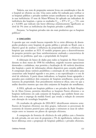 157Coletânea Premiada
Todavia, esse teste de proporções somente levou em consideração o fato de
o hospital ser eficiente ou não. Uma outra análise foi realizada para verificar se
os hospitais públicos e privados também seriam semelhantes no que diz respeito
às suas ineficiências. O teste de Mann-Whitney foi aplicado aos indicadores de
ineficiência dos hospitais, e gerou os resultados Upriv
= 879 e U’publ
= 721, com
p = 0,4389, que indicam não haver diferença estatisticamente significante ao
nível de 5% entre as ineficiências dos hospitais privados e públicos.
Portanto, “os hospitais privados não são mais produtivos que os hospitais
públicos”.
4 CONCLUSÕES
A questão que este estudo buscou responder foi se existe diferença de desem-
penho produtivo entre hospitais de gestão pública e privada no Brasil, com o
objetivo geral de analisar a influência da propriedade sobre a eficiência dos
hospitais que atendem ao SUS. O modelo proposto para o desenvolvimento
da pesquisa permitiu que fosse satisfatoriamente analisada a característica de
interesse no problema, qual seja, a propriedade do hospital.
A elaboração do banco de dados para todos os hospitais do Mato Grosso
durante os doze meses de 1998 foi trabalhosa, exigindo recursos operacionais
demorados e cuidadosos, mas permitiu a localização de 48 variáveis descritivas
dos hospitais a partir de informações oficiais disponíveis para consulta pública.
A composição dessas variáveis possibilitou a construção de três indicadores para
caracterizar cada hospital segundo o seu porte, a sua especialização e o seu de
nível de referência. A partir desses indicadores, os hospitais foram agrupados e
pareados para estabelecer dois conjuntos de hospitais semelhantes, exceto pela
natureza da propriedade. Esse procedimento mostrou-se eficaz, uma vez que a
análise descritiva mostrou que esses dois conjuntos de hospitais são semelhantes.
A DEA, aplicada aos hospitais públicos e aos privados da Rede Hospita-
lar de Mato Grosso, permitiu identificar os hospitais Pareto eficientes e os
hospitais ineficientes em cada conjunto de hospitais, que também foram ana-
lisados com o emprego da medida Farrel, que estuda a redução de consumo
sem alteração da tecnologia hospitalar.
Os resultados da aplicação do DEA-BCC identificaram números seme-
lhantes de hospitais eficientes nos dois grupos, indicaram os percentuais de
economia de insumos possível para cada grupo e estimaram as taxas de substi-
tuição entre os insumos em planos de operação eficientes.
A comparação da fronteira de eficiência da rede pública com a fronteira
da rede privada, em um teste de proporção a 5% de significância, indicou não
haver diferença entre a proporção de hospitais públicos e privados eficientes,
 