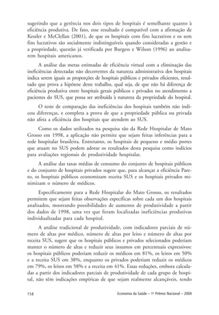 158 Economia da Saúde – 1o
Prêmio Nacional – 2004
sugerindo que a gerência nos dois tipos de hospitais é semelhante quanto à
eficiência produtiva. De fato, esse resultado é compatível com a afirmação de
Kessler e McClellan (2001), de que os hospitais com fins lucrativos e os sem
fins lucrativos são socialmente indistinguíveis quando consideradas a gestão e
a propriedade, questão já verificada por Burgess e Wilson (1996) ao analisa-
rem hospitais americanos.
A análise das metas estimadas de eficiência virtual com a eliminação das
ineficiências detectadas não decorrentes da natureza administrativa dos hospitais
indica serem iguais as proporções de hospitais públicos e privados eficientes, resul-
tado que prova a hipótese deste trabalho, qual seja, de que não há diferença de
eficiência produtiva entre hospitais gerais públicos e privados no atendimento a
pacientes do SUS, que possa ser atribuída à natureza da propriedade do hospital.
O teste de comparação das ineficiências dos hospitais também não indi-
cou diferenças, e completa a prova de que a propriedade pública ou privada
não afeta a eficiência dos hospitais que atendem ao SUS.
Como os dados utilizados na pesquisa são da Rede Hospitalar de Mato
Grosso em 1998, a aplicação não permite que sejam feitas inferências para a
rede hospitalar brasileira. Entretanto, os hospitais de pequeno e médio portes
que atuam no SUS podem adotar os resultados desta pesquisa como indícios
para avaliações regionais de produtividade hospitalar.
A análise das taxas médias de consumo do conjunto de hospitais públicos
e do conjunto de hospitais privados sugere que, para alcançar a eficiência Pare-
to, os hospitais públicos economizam receita SUS e os hospitais privados mi-
nimizam o número de médicos.
Especificamente para a Rede Hospitalar do Mato Grosso, os resultados
permitem que sejam feitas observações específicas sobre cada um dos hospitais
analisados, mostrando possibilidades de aumento de produtividade a partir
dos dados de 1998, uma vez que foram localizadas ineficiências produtivas
individualizadas para cada hospital.
A análise tradicional de produtividade, com indicadores parciais de nú-
mero de altas por médico, número de altas por leito e número de altas por
receita SUS, sugere que os hospitais públicos e privados selecionados poderiam
manter o número de altas e reduzir seus insumos em percentuais expressivos:
os hospitais públicos poderiam reduzir os médicos em 81%, os leitos em 50%
e a receita SUS em 38%, enquanto os privados poderiam reduzir os médicos
em 79%, os leitos em 58% e a receita em 41%. Essas reduções, embora calcula-
das a partir dos indicadores parciais de produtividade de cada grupo de hospi-
tal, não têm indicações empíricas de que sejam realmente alcançáveis, tendo
 