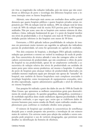 159Coletânea Premiada
em vista as magnitudes das reduções indicadas, pois são metas que não consi-
deram as diferenças de porte e tecnologia dos diferentes hospitais nem a in-
tensa interação entre os fatores hospitalares.
Ademais, uma observação mais atenta aos resultados dessa análise parcial
denuncia que quatro hospitais públicos e quatro hospitais privados seriam res-
ponsáveis por 70% da redução total de médicos, 30% da redução total de leitos
e mais de 50% da redução total de receita SUS prevista para os 80 hospitais
analisados. Não por acaso, esses são os hospitais com maiores números de altas,
médicos e leitos, indicação fundamental de que: i) o porte do hospital interfere
nos níveis de produtividade; e ii) os hospitais com mais de 50 leitos têm produ-
tividades parciais inferiores às dos hospitais com menos de 50 leitos.
Entretanto, a DEA aplicada indicou possibilidades de reduções de insu-
mos em percentuais muito menores aos sugeridos na aplicação dos indicadores
parciais de produtividade, tal como foi apresentado no capítulo de resultados.
Nos dois conjuntos de hospitais, a abordagem DEA aplicada estabeleceu
reduções que permitem o retorno ser variável às mudanças de escala de produ-
ção. Essa característica da técnica adotada é uma das vantagens sobre os indi-
cadores convencionais de produtividade, que não consideram o efeito do porte
do hospital na sua produtividade, apesar de ser amplamente conhecida a ca-
racterística de redução relativa dos níveis de produtividade em unidades de
maior porte para vários setores produtivos, até mesmo o hospitalar. A redução
do porte de hospitais para alcançar índices de produtividade observados em
unidades menores implicaria opção por alteração não apenas do “tamanho” do
hospital, mas também de fatores hospitalares mais complexos associados à
tecnologia hospitalar, como incorporação de equipamentos avançados, mão-
de-obra especializada, suporte administrativo qualificado e nível de referência
no sistema hospitalar.
Esta pesquisa foi realizada a partir dos dados do ano de 1998 do Estado do
Mato Grosso, que apresentou as melhores características gerais para desenvolvi-
mento do estudo proposto. As questões geográficas, demográficas, econômicas e
de morbidade específicas desse estado estabelecem algumas peculiaridades à Rede
Hospitalar analisada, o que sugere que, assim que se viabilizem dados de
recursos humanos para outros estados do Brasil, sejam realizados estudos com-
plementares para confirmar os resultados obtidos nesta pesquisa.
O número de hospitais que atendiam às características de semelhança
desejada para o estudo proposto não permitiu a introdução de um número
maior de variáveis. Um universo maior para seleção das unidades a serem com-
paradas pode propiciar o uso de variáveis desagregadas, que permitam mais
detalhes na identificação da fronteira de eficiência.
 