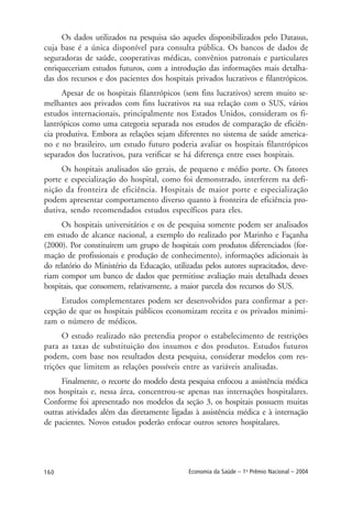 160 Economia da Saúde – 1o
Prêmio Nacional – 2004
Os dados utilizados na pesquisa são aqueles disponibilizados pelo Datasus,
cuja base é a única disponível para consulta pública. Os bancos de dados de
seguradoras de saúde, cooperativas médicas, convênios patronais e particulares
enriqueceriam estudos futuros, com a introdução das informações mais detalha-
das dos recursos e dos pacientes dos hospitais privados lucrativos e filantrópicos.
Apesar de os hospitais filantrópicos (sem fins lucrativos) serem muito se-
melhantes aos privados com fins lucrativos na sua relação com o SUS, vários
estudos internacionais, principalmente nos Estados Unidos, consideram os fi-
lantrópicos como uma categoria separada nos estudos de comparação de eficiên-
cia produtiva. Embora as relações sejam diferentes no sistema de saúde america-
no e no brasileiro, um estudo futuro poderia avaliar os hospitais filantrópicos
separados dos lucrativos, para verificar se há diferença entre esses hospitais.
Os hospitais analisados são gerais, de pequeno e médio porte. Os fatores
porte e especialização do hospital, como foi demonstrado, interferem na defi-
nição da fronteira de eficiência. Hospitais de maior porte e especialização
podem apresentar comportamento diverso quanto à fronteira de eficiência pro-
dutiva, sendo recomendados estudos específicos para eles.
Os hospitais universitários e os de pesquisa somente podem ser analisados
em estudo de alcance nacional, a exemplo do realizado por Marinho e Façanha
(2000). Por constituírem um grupo de hospitais com produtos diferenciados (for-
mação de profissionais e produção de conhecimento), informações adicionais às
do relatório do Ministério da Educação, utilizadas pelos autores supracitados, deve-
riam compor um banco de dados que permitisse avaliação mais detalhada desses
hospitais, que consomem, relativamente, a maior parcela dos recursos do SUS.
Estudos complementares podem ser desenvolvidos para confirmar a per-
cepção de que os hospitais públicos economizam receita e os privados minimi-
zam o número de médicos.
O estudo realizado não pretendia propor o estabelecimento de restrições
para as taxas de substituição dos insumos e dos produtos. Estudos futuros
podem, com base nos resultados desta pesquisa, considerar modelos com res-
trições que limitem as relações possíveis entre as variáveis analisadas.
Finalmente, o recorte do modelo desta pesquisa enfocou a assistência médica
nos hospitais e, nessa área, concentrou-se apenas nas internações hospitalares.
Conforme foi apresentado nos modelos da seção 3, os hospitais possuem muitas
outras atividades além das diretamente ligadas à assistência médica e à internação
de pacientes. Novos estudos poderão enfocar outros setores hospitalares.
 