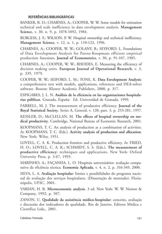 161Coletânea Premiada
REFERÊNCIAS BIBLIOGRÁFICAS
BANKER, R. D.; CHARNES, A.; COOPER, W. W. Some models for estimation
technical and scale inefficiency in data envelopment analysis. Management
Science, v. 30, n. 9, p. 1078-1092, 1984.
BURGESS, J. F.; WILSON, P. W. Hospital ownership and technical inefficiency.
Management Science, v. 12, n. 1, p. 110-123, 1996.
CHARNES, A.; COOPER, W. W.; GOLANY, B.; SEYFORD, L. Foundations
of Data Envelopment Analysis for Pareto-Koopmans efficient empirical
production functions. Journal of Econometrics, v. 30, p. 91-107, 1985.
CHARNES, A.; COOPER, W. W.; RHODES, E. Measuring the efficiency of
decision making units. European Journal of Operational Research, v. 3,
p. 339, 1979.
COOPER, W. W.; SEIFORD, L. M.; TONE, K. Data Envelopment Analysis:
a comprehensive text with models, applications, references and DEA-solver
software. Boston: Kluwer Academic Publishers, 2000, p. 317.
ESPIGARES, J. L. N. Análisis de la eficiencia en las organizaciones hospitala-
rias públicas. Granada, España: Ed. Universidad de Granada, 1999.
FARRELL, M. J. The measurement of productive efficiency. Journal of the
Royal Statistical Society, Series A, General, v. 120, part. 3, p. 253-281, 1957.
KESSLER, D.; McCLELLAN, M. The effects of hospital ownership on me-
dical productivity. Cambridge, National Bureau of Economic Research, 2001.
KOOPMANS, T. C. An analysis of production as a combination of activities.
In: KOOPMANS, T. C. (Eds.). Activity analysis of production and allocation.
New York: Wiley, 1951.
LOVELL, C. A. K. Production frontiers and productive efficiency. In: FRIED,
H. O.; LOVELL, C. A. K.; SCHMIDT, S. S. (Eds.). The measurement of
productive efficiency: techniques and applications. New York: Oxford
University Press, p. 3-67, 1993.
MARINHO, A.; FAÇANHA, L. O. Hospitais universitários: avaliação compa-
rativa da eficiência técnica. Economia Aplicada, v. 4, n. 2, p. 316-349, 2000.
SILVA, L. A. Avaliação hospitalar: limites e possibilidades do programa nacio-
nal de avaliação dos serviços hospitalares. (Dissertação de mestrado). Floria-
nópolis, UFSC, 2001.
VARIAN, H. R. Microeconomic analysis. 3 ed. New York: W. W. Norton &
Company, 1992, p. 507.
ZANON, U. Qualidade da assistência médico-hospitalar: conceito, avaliação
e discussão dos indicadores de qualidade. Rio de Janeiro. Editora Médica e
Científica Ltda., 2001.
 