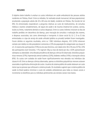 RESUMO
O objetivo deste trabalho é analisar os custos individuais em saúde ambulatorial das pessoas adultas
residentes em Pelotas, Brasil. Entre os métodos, foi realizado estudo transversal, de base populacional,
envolvendo a população adulta (de 20 a 69 anos de idade), residente em Pelotas, Rio Grande do Sul
(RS). Os entrevistados responderam a perguntas relativas ao custo de medicamentos, de consultas
médicas e exames complementares, de seguro de saúde e de insumos (material de curativo, vacinas,
óculos ou lentes, tratamento dentário e outras despesas). Entre os custos indiretos incluíram-se dias de
trabalho perdidos em decorrência de doença, para marcação de consultas e realização dos exames,
e despesas associadas, tais como alimentação e transporte. A classe social (A, B, C, D ou E) dos
entrevistados e o tipo de serviço de saúde utilizado (público ou privado) também foram investigados.
Foram obtidos os seguintes resultados, entre os 1.962 indivíduos elegíveis, 452 (23%) relataram
contato com médico no mês precedente à entrevista e 25% da população foi categorizada nas classes D
e E.A maioria dos participantes (73%) era do sexo feminino, com idade entre 40 e 59 anos (51%); 23%
dos participantes eram fumantes; 11% ingeriam 30g ou mais de etanol por dia; e 63% apresentavam
sobrepeso ou obesidade. Uma elevada prevalência de doenças crônicas foi observada: distúrbios psiquiá-
tricos menores (37%); hipertensão arterial sistêmica (33%); diabetes mellitus (10%); e bronquite crônica
(6%). Os custos com cuidados de saúde foram significativamente mais elevados nos indivíduos das
classes A e B. Entre as doenças crônicas observadas, apenas os distúrbios psiquiátricos menores estavam
associados à significativa diminuição de custos. Usuários do sistema público de saúde relataram um custo
menor que as pessoas que utilizavam o sistema privado. Os resultados sugerem que o sistema público de
saúde no Brasil poderia minimizar o custo de cuidados ambulatoriais para todas as classes sociais e
incrementar os benefícios para os indivíduos pertencentes aos estratos sociais mais baixos.
 