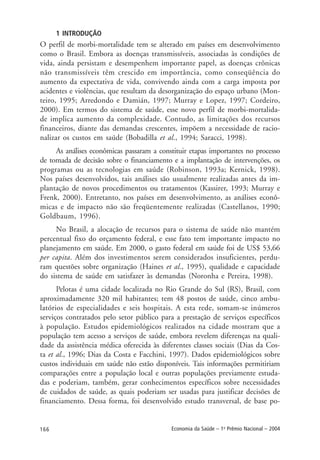 166 Economia da Saúde – 1o
Prêmio Nacional – 2004
1 INTRODUÇÃO
O perfil de morbi-mortalidade tem se alterado em países em desenvolvimento
como o Brasil. Embora as doenças transmissíveis, associadas às condições de
vida, ainda persistam e desempenhem importante papel, as doenças crônicas
não transmissíveis têm crescido em importância, como conseqüência do
aumento da expectativa de vida, convivendo ainda com a carga imposta por
acidentes e violências, que resultam da desorganização do espaço urbano (Mon-
teiro, 1995; Arredondo e Damián, 1997; Murray e Lopez, 1997; Cordeiro,
2000). Em termos do sistema de saúde, esse novo perfil de morbi-mortalida-
de implica aumento da complexidade. Contudo, as limitações dos recursos
financeiros, diante das demandas crescentes, impõem a necessidade de racio-
nalizar os custos em saúde (Bobadilla et al., 1994; Saracci, 1998).
As análises econômicas passaram a constituir etapas importantes no processo
de tomada de decisão sobre o financiamento e a implantação de intervenções, os
programas ou as tecnologias em saúde (Robinson, 1993a; Kernick, 1998).
Nos países desenvolvidos, tais análises são usualmente realizadas antes da im-
plantação de novos procedimentos ou tratamentos (Kassirer, 1993; Murray e
Frenk, 2000). Entretanto, nos países em desenvolvimento, as análises econô-
micas e de impacto não são freqüentemente realizadas (Castellanos, 1990;
Goldbaum, 1996).
No Brasil, a alocação de recursos para o sistema de saúde não mantém
percentual fixo do orçamento federal, e esse fato tem importante impacto no
planejamento em saúde. Em 2000, o gasto federal em saúde foi de US$ 53,66
per capita. Além dos investimentos serem considerados insuficientes, perdu-
ram questões sobre organização (Haines et al., 1995), qualidade e capacidade
do sistema de saúde em satisfazer às demandas (Noronha e Pereira, 1998).
Pelotas é uma cidade localizada no Rio Grande do Sul (RS), Brasil, com
aproximadamente 320 mil habitantes; tem 48 postos de saúde, cinco ambu-
latórios de especialidades e seis hospitais. A esta rede, somam-se inúmeros
serviços contratados pelo setor público para a prestação de serviços específicos
à população. Estudos epidemiológicos realizados na cidade mostram que a
população tem acesso a serviços de saúde, embora revelem diferenças na quali-
dade da assistência médica oferecida às diferentes classes sociais (Dias da Cos-
ta et al., 1996; Dias da Costa e Facchini, 1997). Dados epidemiológicos sobre
custos individuais em saúde não estão disponíveis. Tais informações permitiriam
comparações entre a população local e outras populações previamente estuda-
das e poderiam, também, gerar conhecimentos específicos sobre necessidades
de cuidados de saúde, as quais poderiam ser usadas para justificar decisões de
financiamento. Dessa forma, foi desenvolvido estudo transversal, de base po-
 
