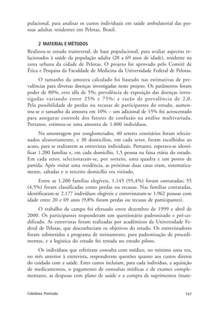 167Coletânea Premiada
pulacional, para analisar os custos individuais em saúde ambulatorial das pes-
soas adultas residentes em Pelotas, Brasil.
2 MATERIAL E MÉTODOS
Realizou-se estudo transversal, de base populacional, para avaliar aspectos re-
lacionados à saúde da população adulta (20 a 69 anos de idade), residente na
zona urbana da cidade de Pelotas. O projeto foi aprovado pelo Comitê de
Ética e Pesquisa da Faculdade de Medicina da Universidade Federal de Pelotas.
O tamanho da amostra calculado foi baseado nas estimativas de pre-
valências para diversas doenças investigadas neste projeto. Os parâmetros foram
poder de 80%; erro alfa de 5%; prevalência de exposição das doenças inves-
tigadas variando entre 25% e 75%; e razão de prevalência de 2,0.
Pela possibilidade de perdas ou recusas de participantes do estudo, aumen-
tou-se o tamanho da amostra em 10% – um adicional de 15% foi acrescentado
para assegurar controle dos fatores de confusão na análise multivariada.
Portanto, estimou-se uma amostra de 1.800 indivíduos.
Na amostragem por conglomerados, 40 setores censitários foram selecio-
nados aleatoriamente, e 30 domicílios, em cada setor, foram escolhidos ao
acaso, para se realizarem as entrevistas individuais. Portanto, esperava-se identi-
ficar 1.200 famílias e, em cada domicílio, 1,5 pessoa na faixa etária do estudo.
Em cada setor, selecionaram-se, por sorteio, uma quadra e um ponto de
partida. Após visitar uma residência, as próximas duas casas eram, sistematica-
mente, saltadas e o terceiro domicílio era visitado.
Entre as 1.200 famílias elegíveis, 1.145 (95,4%) foram contatadas; 55
(4,5%) foram classificadas como perdas ou recusas. Nas famílias contatadas,
identificaram-se 2.177 indivíduos elegíveis e entrevistaram-se 1.962 pessoas com
idade entre 20 e 69 anos (9,8% foram perdas ou recusas de participantes).
O trabalho de campo foi efetuado entre dezembro de 1999 e abril de
2000. Os participantes responderam um questionário padronizado e pré-co-
dificado. As entrevistas foram realizadas por acadêmicos da Universidade Fe-
deral de Pelotas, que desconheciam os objetivos do estudo. Os entrevistadores
foram submetidos a programa de treinamento, para padronização de procedi-
mentos, e a logística do estudo foi testada no estudo piloto.
Os indivíduos que referiram consulta com médico, no mínimo uma vez,
no mês anterior à entrevista, responderam questões quanto aos custos diretos
do cuidado com a saúde. Estes custos incluíam, para cada indivíduo, a aquisição
de medicamentos, o pagamento de consultas médicas e de exames comple-
mentares, as despesas com plano de saúde e a compra de suprimentos (mate-
 