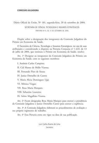 COMISSÃO JULGADORA
SECRETARIA DE CIÊNCIA, TECNOLOGIA E INSUMOS ESTRATÉGICOS
PORTARIA No
6, DE 17 DE SETEMBRO DE 2004
Dispõe sobre a designação dos integrantes da Comissão Julgadora do
Prêmio em Economia da Saúde.
O Secretário de Ciência, Tecnologia e Insumos Estratégicos, no uso de suas
atribuições e considerando o disposto na Portaria Conjunta no
1.422, de 13
de julho de 2004, que instituiu o Prêmio em Economia da Saúde, resolve:
Art. 1o
Designar os integrantes da Comissão Julgadora do Prêmio em
Economia da Saúde, com os seguintes membros:
I. Antônio Carlos Campino;
II. Cid Manso de Mello Vianna;
III. Fernando Pires de Sousa;
IV. Janice Dornelles de Castro;
V. Maria Alicia Domingues Ugá;
VI. Mônica Viegas;
VII. Rosa Maria Marques;
VIII. Sebastião Loureiro;
IX. Solon Magalhães Vianna.
Art. 2o
Ficam designadas Rosa Maria Marques para exercer a presidência
da Comissão Julgadora e Janice Dornelles Castro para exercer a suplência;
Art. 3o
A Comissão Julgadora elaborará os procedimentos de avaliação e
seu próprio regimento de trabalho.
Art. 4o
Esta Portaria entra em vigor na data de sua publicação.
Luiz Carlos Bueno de Lima
Secretário
Diário Oficial da União, No
181, segunda-feira, 20 de setembro de 2004.
 